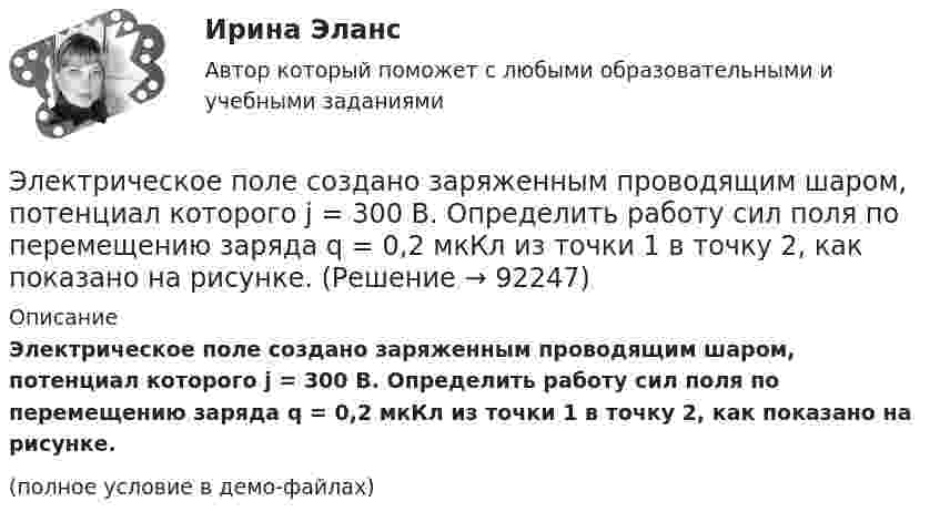     
            Описание
            Электрическое поле создано заряженным проводящим шаром, потенциал которого j = 300 В. Определить работу сил поля по перемещению заряда q = 0,2 мкКл из точки 1 в точку 2, как показано на рисунке.(полное условие в демо-файлах)   
            
            
            Электрическое поле создано заряженным проводящим шаром, потенциал  которого 300 В. Определить работу сил поля по перемещению заряда Q = 0,2 мкКл из точки 1 в точку 2.Электрическое поле создано заряженным проводящим шаром, потенциал которого j = 300 В. Определить работу сил поля по перемещению заряда q = 0,2 мкКл из точки 1 в точку 2, как показано на рисунке.Электрическое поле создано заряженным проводящим шаром, потенциал которого j = 300 В. Определить работу сил поля по перемещению заряда q = 0,2 нКл из точки 1 в точку 2, как показано на рисунке.Электрическое поле создано точечным зарядом 1 нКл. Найти потенциал в точке, удалённой от заряда на 20 см.Электрическое поле создано точечным положительным зарядом q1 = 6 нКл. Положительный заряд q2 переносится из точки 1 этого поля в точку 2. Определить изменение потенциальной энергии DW, приходящееся на единицу переносимого заряда,Электрическое сопротивление R некоторого участка проводника длиной  0,6 м и сечением    S =1,5 мм2 составило 1,12 Ом. Определить тепловую удельную мощность, выделяемую на участке с напряженностью электрического поля    Электрической системой называется: Выберите один ответ: a.совокупность ЛЭП и подстанций; b.совокупность ЭС, ЛЭП, ПС, связанных электрической и тепловой энергией и тепловых сетей c.совокупность ЛЭП d.совокупность ЭС, ЛЭП, ПС, связанных произЭлектрическое поле создано двумя точечными зарядами: Q1 = 50 нКл, Q2 = 100 нКл. Расстояние между зарядами r = 10 см. Где и на каком расстоянии от первого заряда находится точка, в которой напряжённость поля равна нулю?Электрическое поле создано зарядами Q1 = 2 мкКл и Q2 = – 2 мкКл, находящимися на расстоянии a = 10 см друг от друга. Определить работу сил поля, совершаемую при перемещении заряда Q = 0,5 мкКл из точки 1 в точку 2 (рис.).Электрическое поле создано зарядами Q1 = 2 мкКл и Q2 = –2 мкКл, находящимися на расстоянии а =10 см друг от друга, определить работу сил поля, совершаемую при перемещении заряда Q = 0,5 мкКл из точки 1 в точку 2. Электрическое поле создано зарядами Q1 = 2 мкКл и Q2 = –2 мкКл, находящимися на расстоянии а =10 см друг от друга, определить работу сил поля, совершаемую при перемещении заряда Q = 0,5 мкКл из точки 1 в точку 2. Электрическое поле создано зарядами Q1 = 2 мкКл и Q2 = –2 мкКл, находящимися на расстоянии а = 10 см друг от друга. Определить работу сил поля, совершаемую при перемещении заряда Q = 0,5мкКл из точки 1 в точку 2.Электрическое поле создано зарядами Q1 = 2 нКл и Q2 = – 2 нКл, находящимися на расстоянии a = 10 см друг от друга. Определить работу сил поля, совершаемую при перемещении заряда Q = 0,5 мкКл из точки 1 в точку 2.Электрическое поле создано заряженным проводящим шаром, потенциал j которого 300 В. Определить работу сил поля по перемещению заряда Q = 0,2 мкКл из точки 1 в точку 2 (рис. 16).