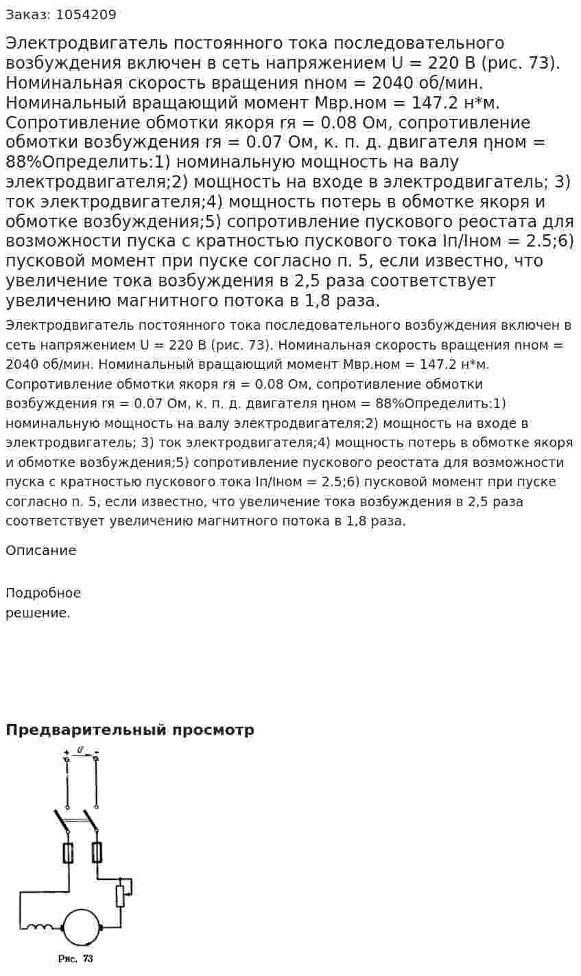 Электродвигатель постоянного тока последовательного возбуждения включен в сеть напряжением U = 220 В (рис. 73). Номинальная скорость вращения nном = 2040 об/мин. Номинальный вращающий момент Мвр.ном = 147.2 н*м. Сопротивление обмотки якоря rя = 0.08 Ом, сопротивление обмотки возбуждения rя = 0.07 Ом, к. п. д. двигателя ηном = 88%Определить:1) номинальную мощность на валу электродвигателя;2) мощность на входе в электродвигатель; 3) ток электродвигателя;4) мощность потерь в обмотке якоря и обмотке возбуждения;5) сопротивление пускового реостата для возможности пуска с кратностью пускового тока Iп/Iном = 2.5;6) пусковой момент при пуске согласно п. 5, если известно, что увеличение тока возбуждения в 2,5 раза соответствует увеличению магнитного потока в 1,8 раза. 