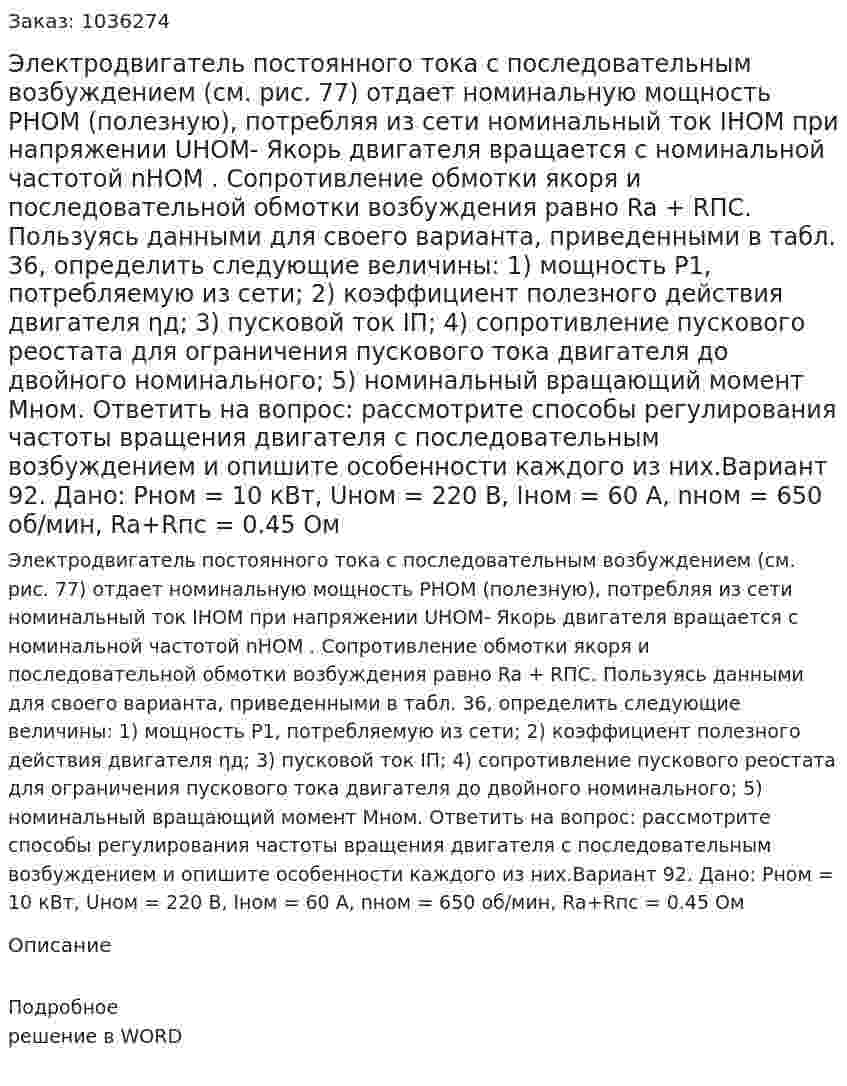 Электродвигатель постоянного тока с последовательным возбуждением (см. рис. 77) отдает номинальную мощность РHOM (полезную), потребляя из сети номинальный ток IHOM при напряжении UHOM- Якорь двигателя вращается с номинальной частотой nНОМ . Сопротивление обмотки якоря и последовательной обмотки возбуждения равно Ra + RПС.  Пользуясь данными для своего варианта, приведенными в табл. 36, определить следующие величины: 1) мощность P1, потребляемую из сети;            2) коэффициент полезного действия двигателя ηд; 3) пусковой ток IП;                   4) сопротивление пускового реостата для ограничения пускового тока двигателя до двойного номинального; 5) номинальный вращающий момент Мном.  Ответить на вопрос: рассмотрите способы регулирования частоты вращения двигателя с последовательным возбуждением и опишите особенности каждого из них.Вариант 92. Дано: Pном = 10 кВт, Uном = 220 В, Iном = 60 А, nном = 650 об/мин, Ra+Rпс = 0.45 Ом 