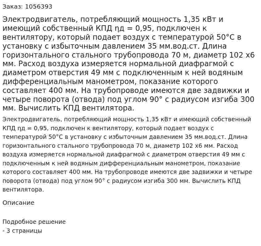 Электродвигатель, потребляющий мощность 1,35 кВт и имеющий собственный КПД ηд = 0,95, подключен к вентилятору, который подает воздух с температурой 50°С в установку с избыточным давлением 35 мм.вод.ст. Длина горизонтального стального трубопровода 70 м, диаметр 102 х6 мм. Расход воздуха измеряется нормальной диафрагмой с диаметром отвер­стия 49 мм с подключенным к ней водяным дифференциальным манометром, показание которого составляет 400 мм. На трубопро­воде имеются две задвижки и четыре поворота (отвода) под углом 90° с радиусом изгиба 300 мм. Вычислить КПД вентилятора. 