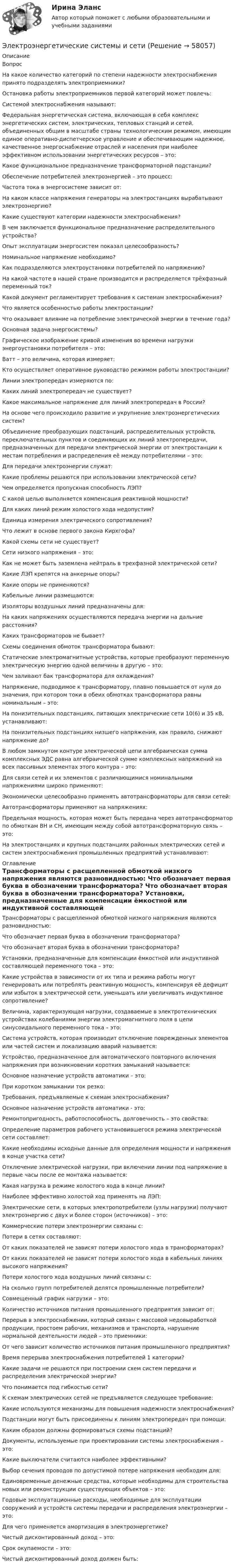      
            Описание
            Вопрос На какое количество категорий по степени надежности электроснабжения принято подразделять электроприемники? Остановка работы электроприемников первой категорий может повлечь: Системой электроснабжения называют: Федеральная энергетическая система, включающая в себя комплекс энергетических систем, электрических, тепловых станций и сетей, объединенных общим в масштабе страны технологическим режимом, имеющим единое оперативно-диспетчерское управление и обеспечивающим надежное, качественное энергоснабжение отраслей и населения при наиболее эффективном использовании энергетических ресурсов – это: Какое функциональное предназначение трансформаторной подстанции? Обеспечение потребителей электроэнергией – это процесс: Частота тока в энергосистеме зависит от: На каком классе напряжения генераторы на электростанциях вырабатывают электроэнергию? Какие существуют категории надежности электроснабжения? В чем заключается функциональное предназначение распределительного устройства? Опыт эксплуатации энергосистем показал целесообразность? Номинальное напряжение необходимо? Как подразделяются электроустановки потребителей по напряжению? На какой частоте в нашей стране производится и распределяется трёхфазный переменный ток? Какой документ регламентирует требования к системам электроснабжения? Что является особенностью работы электростанции? Что оказывает влияние на потребление электрической энергии в течение года? Основная задача энергосистемы? Графическое изображение кривой изменения во времени нагрузки энергоустановки потребителя – это: Ватт – это величина, которая измеряет: Кто осуществляет оперативное руководство режимом работы электростанции? Линии электропередач измеряются по: Каких линий электропередач не существует? Какое максимальное напряжение для линий электропередач в России? На основе чего происходило развитие и укрупнение электроэнергетических систем? Объединение преобразующих подстанций, распределительных устройств, переключательных пунктов и соединяющих их линий электропередачи, предназначенных для передачи электрической энергии от электростанции к местам потребления и распределения её между потребителями – это: Для передачи электроэнергии служат: Какие проблемы решаются при использовании электрической сети? Чем определяется пропускная способность ЛЭП? С какой целью выполняется компенсация реактивной мощности? Для каких линий режим холостого хода недопустим? Единица измерения электрического сопротивления? Что лежит в основе первого закона Кирхгофа? Какой схемы сети не существует? Сети низкого напряжения – это: Как не может быть заземлена нейтраль в трехфазной электрической сети? Какие ЛЭП крепятся на анкерные опоры? Какие опоры не применяются? Кабельные линии размещаются: Изоляторы воздушных линий предназначены для: На каких напряжениях осуществляются передача энергии на дальние расстояния? Каких трансформаторов не бывает? Схемы соединения обмоток трансформатора бывают: Статические электромагнитные устройства, которые преобразуют переменную электрическую энергию одной величины в другую – это: Чем заливают бак трансформатора для охлаждения? Напряжение, подводимое к трансформатору, плавно повышается от нуля до значения, при котором токи в обеих обмотках трансформатора равны номинальным – это: На понизительных подстанциях, питающих электрические сети 10(6) и 35 кВ, устанавливают: На понизительных подстанциях низшего напряжения, как правило, снижают напряжение до? В любом замкнутом контуре электрической цепи алгебраическая сумма комплексных ЭДС равна алгебраической сумме комплексных напряжений на всех пассивных элементах этого контура – это: Для связи сетей и их элементов с различающимися номинальными напряжениями широко применяют: Экономически целесообразно применять автотрансформаторы для связи сетей: Автотрансформаторы применяют на напряжениях: Предельная мощность, которая может быть передана через автотрансформатор по обмоткам ВН и СН, имеющим между собой автотрансформаторную связь – это: На электростанциях и крупных подстанциях районных электрических сетей и систем электроснабжения промышленных предприятий устанавливают: 
            Оглавление
             Трансформаторы с расщепленной обмоткой низкого напряжения являются разновидностью: Что обозначает первая буква в обозначении трансформатора? Что обозначает вторая буква в обозначении трансформатора? Установки, предназначенные для компенсации ёмкостной или индуктивной составляющей переменного тока – это: Какие устройства в зависимости от их типа и режима работы могут генерировать или потреблять реактивную мощность, компенсируя её дефицит или избыток в электрической сети, уменьшать или увеличивать индуктивное сопротивление? Величина, характеризующая нагрузки, создаваемые в электротехнических устройствах колебаниями энергии электромагнитного поля в цепи синусоидального переменного тока – это: Система устройств, которая производит отключение поврежденных элементов или частей систем и локализацию аварий называется: Устройство, предназначенное для автоматического повторного включения напряжения при возникновении коротких замыканий называется: Основное назначение устройств автоматики – это: При коротком замыкании ток резко: Требования, предъявляемые к схемам электроснабжения? Основное назначение устройств автоматики - это: Ремонтопригодность, работоспособность, долговечность – это свойства: Определение параметров рабочего установившегося режима электрической сети составляет: Какие необходимы исходные данные для определения мощности и напряжения в конце участка сети? Отключение электрической нагрузки, при включении линии под напряжение в первые часы после ее монтажа называется: Какая нагрузка в режиме холостого хода в конце линии? Наиболее эффективно холостой ход применять на ЛЭП: Электрические сети, в которых электропотребители (узлы нагрузки) получают электроэнергию с двух и более сторон (источников) – это: Коммерческие потери электроэнергии связаны с: Потери в сетях составляют: От каких показателей не зависят потери холостого хода в трансформаторах? От каких показателей не зависят потери холостого хода в кабельных линиях высокого напряжения? Потери холостого хода воздушных линий связаны с: На сколько групп потребителей делятся промышленные потребители? Совмещенный график нагрузки – это: Количество источников питания промышленного предприятия зависит от: Перерыв в электроснабжении, который связан с массовой недовыработкой продукции, простоем рабочих, механизмов и транспорта, нарушение нормальной деятельности людей – это приемники: От чего зависит количество источников питания промышленного предприятия? Время перерыва электроснабжения потребителей 1 категории? Какие задачи не решаются при построении схем систем передачи и распределения электрической энергии? Что понимается под гибкостью сети? К схемам электрических сетей не предъявляется следующее требование: Какие используются механизмы для повышения надежности электроснабжения? Подстанции могут быть присоединены к линиям электропередач при помощи: Каким образом должны формироваться схемы подстанций? Документы, используемые при проектировании системы электроснабжения – это: Какие выключатели считаются наиболее эффективными? Выбор сечения проводов по допустимой потере напряжения необходим для: Единовременные денежные средства, которые необходимы для строительства новых или реконструкции существующих объектов – это: Годовые эксплуатационные расходы, необходимые для эксплуатации сооружений и устройств системы передачи и распределения электроэнергии – это: Для чего применяется амортизация в электроэнергетике? Чистый дисконтированный доход – это: Срок окупаемости – это: Чистый дисконтированный доход должен быть:  
            
            
            Электроэнергетика 4 вариант + 2 схемыЭлектроэнергетические системы и сетиЭлектроэнергетические системы и сетиЭлектроэнергетические системы и сети / ККР / вариант 6.13 / РОСДИСТАНТЭлектроэнергетические системы и сети» на тему:  «Развитие электрической сети районной энергосистемы» Электроэнергетические_системы_и_сети_Промежуточный_тест_1Электроэнергетические_системы_и_сети_Промежуточный_тест_2Электроустановка с трансформаторами и преобразователями называется: Выберите один ответ: a.распределительным устройством b.электрической сетью c.энергосистемой d.подстанцией💯 Электрофизические основы техники высоких напряжений.ти (ответы на тест Синергия / МТИ / МосАП, ноябрь 2022)💯 Электрофизические основы техники высоких напряжений.ти (ответы на тест Синергия / МТИ / МосАП, октябрь 2022)Электрофизические основы техники высоких напряжений.ти      СИНЕРГИЯ / МОИ / МТИЭлектрофизические основы техники высоких напряжений.ти (тест с ответами Синергия/МОИ/ МТИ)Электрохимическая кристаллизация металлов и сплавовЭлектрохимический ряд напряжения металлов отражает … активность металлов
