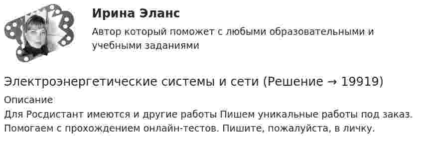      
          Описание
          Для Росдистант имеются и другие работы Пишем уникальные работы под заказ. Помогаем с прохождением онлайн-тестов. Пишите, пожалуйста, в личку.  
            
            
            Электроэнергетические системы и сетиЭлектроэнергетические системы и сетиЭлектроэнергетические системы и сети / ККР / вариант 6.13 / РОСДИСТАНТЭлектроэнергетические системы и сети» на тему:  «Развитие электрической сети районной энергосистемы» Электроэнергетические_системы_и_сети_Промежуточный_тест_1Электроэнергетические_системы_и_сети_Промежуточный_тест_2Электроэнергетические_системы_и_сети_Промежуточный_тест_3💯 Электрофизические основы техники высоких напряжений.ти (ответы на тест Синергия / МТИ / МосАП, ноябрь 2022)💯 Электрофизические основы техники высоких напряжений.ти (ответы на тест Синергия / МТИ / МосАП, октябрь 2022)Электрофизические основы техники высоких напряжений.ти      СИНЕРГИЯ / МОИ / МТИЭлектрофизические основы техники высоких напряжений.ти (тест с ответами Синергия/МОИ/ МТИ)Электрохимическая кристаллизация металлов и сплавовЭлектрохимический ряд напряжения металлов отражает … активность металловЭлектрочайник имеет две спирали. При включении одной из них вода в чайнике закипает через 15 минут, при включении другой – через 30 минут. Через сколько минут закипит чай ник, если включить обе спирали последовательно?