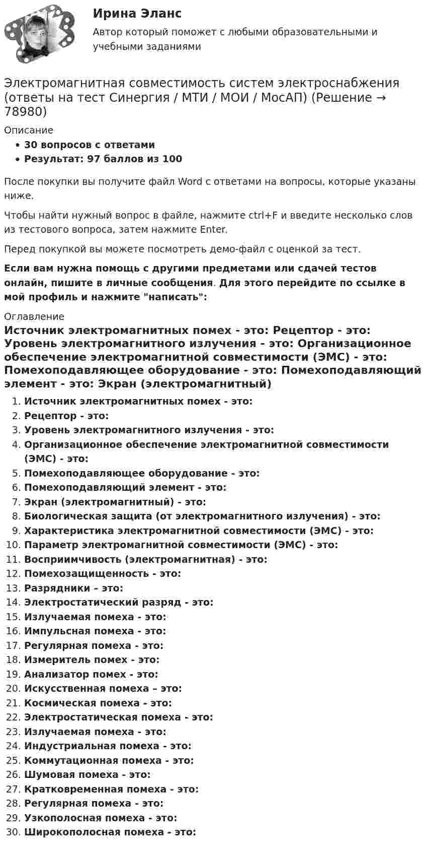    
            Описание
            30 вопросов с ответамиРезультат: 97 баллов из 100После покупки вы получите файл Word с ответами на вопросы, которые указаны ниже.Чтобы найти нужный вопрос в файле, нажмите ctrl+F и введите несколько слов из тестового вопроса, затем нажмите Enter.Перед покупкой вы можете посмотреть демо-файл с оценкой за тест.Если вам нужна помощь с другими предметами или сдачей тестов онлайн, пишите в личные сообщения. Для этого перейдите по ссылке в мой профиль и нажмите написать:  
            Оглавление
              Источник электромагнитных помех - это:   Рецептор - это:   Уровень электромагнитного излучения - это:   Организационное обеспечение электромагнитной совместимости (ЭМС) - это:   Помехоподавляющее оборудование - это:   Помехоподавляющий элемент - это:   Экран (электромагнитный) - это:   Биологическая защита (от электромагнитного излучения) - это:   Характеристика электромагнитной совместимости (ЭМС) - это:   Параметр электромагнитной совместимости (ЭМС) - это:   Восприимчивость (электромагнитная) - это:   Помехозащищенность - это:   Разрядники – это:   Электростатический разряд - это:   Излучаемая помеха - это:   Импульсная помеха - это:   Регулярная помеха - это:   Измеритель помех - это:   Анализатор помех - это:   Искусственная помеха – это:   Космическая помеха - это:   Электростатическая помеха - это:   Излучаемая помеха - это:   Индустриальная помеха - это:   Коммутационная помеха - это:   Шумовая помеха - это:   Кратковременная помеха - это:   Регулярная помеха - это:   Узкополосная помеха - это:   Широкополосная помеха - это:    
            
            
            Электромагнитная волна с частотой 5 МГц переходит из немагнитной среды с диэлектрической проницаемостью e = 2 в вакуум. Определите изменение ее длины волны.Электромагнитная совместимость систем электроснабжения (ответы на тест Синергия / МТИ / МОИ / МосАП)💯 Электромагнитная совместимость систем электроснабжения.ти (ответы на тест Синергия / МОИ / МТИ / МосАП, январь 2024)Электромагнитное излучение с длиной волны от 380 до 780 нм это: Выберите один ответ: a.ультрафиолетовое излучение b.невидимое излучение c.инфракрасное излучение d.видимое излучениеЭлектромагнитные расчетыЭлектромагнитный колебательный контур за время t = 5*10-3 с потерял 60 % своей первоначальной энергии. Определить индуктивность контура, если активное сопротивление R = 10 Ом.Электромагнитный тормоз подключается: Выберите один ответ: a.Через трансформатор тока; b.Непосредственно к сети переменного тока. c.Последовательно к одной фазе электродвигателя; d.К цепи постоянного тока. e.Параллельно к двум смежным фазам;Электроёмкость C плоского конденсатора равна 111 пФ. Диэлектрик – фарфор. Конденсатор зарядили до разности потенциалов U = 600 В и отключили от источника напряжения. Какую работу A нужно совершитьЭлектроемкость каждого конденсатора равна 1 пФ. Общая электроемкость батареи конденсаторов равна: (Ответ впишите в пФ)Электроёмкость плоского воздушного конденсатора 1 нФ, зазор между обкладками 4 мм, площадь обкладок 100 см2. На помещённый между обкладками заряд 4,9 нКл действует сила 98 мкН. Определить напряжённость поля Электрокардиографические (ЭКГ) изменения при острой коронарной патологии [Ответы]Электролиз раствора нитрата серебра проводили при силе тока 2 А в течение 4 ч. Составьте электронные уравнения процессов, происходящих на электродах. Какая масса серебра выделилась на катоде и каков объем газа (н.у.), выделившегося на аноде? Электролиты, при диссоциации которых в качестве катионов образуются только катионы водорода, – это …Электролиты – это …