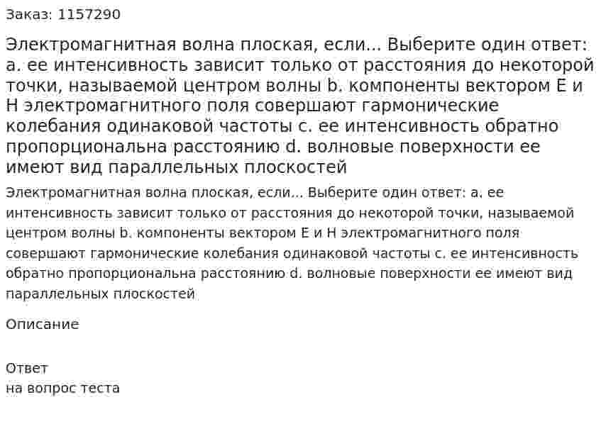 Электромагнитная волна плоская, если... Выберите один ответ: а. ее интенсивность зависит только от расстояния до некоторой точки, называемой центром волны b. компоненты вектором Е и Н электромагнитного поля совершают гармонические колебания одинаковой частоты с. ее интенсивность обратно пропорциональна расстоянию d. волновые поверхности ее имеют вид параллельных плоскостей 