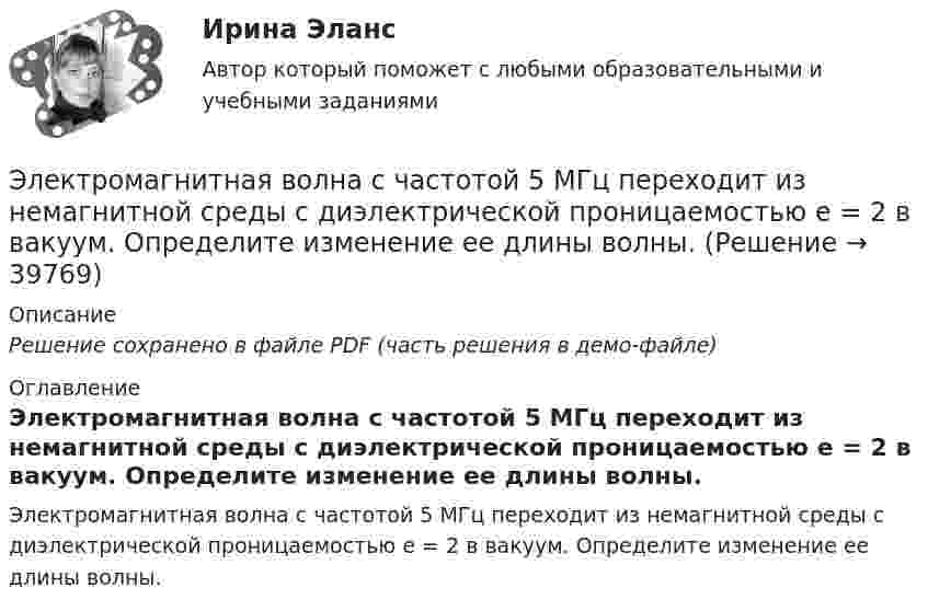     
          Описание
          Решение сохранено в файле PDF (часть решения в демо-файле) 
          Оглавление
          Электромагнитная волна с частотой 5 МГц переходит из немагнитной среды с диэлектрической проницаемостью e = 2 в вакуум. Определите изменение ее длины волны. 
            
            
            Электромагнитная волна распространяется в разреженной плазме. Концентрация свободных электронов в плазме равна n0 = 0,8∙1012 1/м3. Пренебрегая взаимодействием волны с ионами плазмы, определите зависимость фазовой скоростиЭлектромагнитная волна с частотой 5 МГц переходит из немагнитной среды с диэлектрической проницаемостью e = 2 в вакуум. Определите изменение ее длины волны.Электромагнитная совместимость систем электроснабжения (ответы на тест Синергия / МТИ / МОИ / МосАП)💯 Электромагнитная совместимость систем электроснабжения.ти (ответы на тест Синергия / МОИ / МТИ / МосАП, январь 2024)Электромагнитное излучение с длиной волны от 380 до 780 нм это: Выберите один ответ: a.ультрафиолетовое излучение b.невидимое излучение c.инфракрасное излучение d.видимое излучениеЭлектромагнитные расчетыЭлектромагнитный колебательный контур за время t = 5*10-3 с потерял 60 % своей первоначальной энергии. Определить индуктивность контура, если активное сопротивление R = 10 Ом.Электродержатели ММАЭлектроёмкость C плоского конденсатора равна 111 пФ. Диэлектрик – фарфор. Конденсатор зарядили до разности потенциалов U = 600 В и отключили от источника напряжения. Какую работу A нужно совершитьЭлектроемкость каждого конденсатора равна 1 пФ. Общая электроемкость батареи конденсаторов равна: (Ответ впишите в пФ)Электроёмкость плоского воздушного конденсатора 1 нФ, зазор между обкладками 4 мм, площадь обкладок 100 см2. На помещённый между обкладками заряд 4,9 нКл действует сила 98 мкН. Определить напряжённость поля Электрокардиографические (ЭКГ) изменения при острой коронарной патологии [Ответы]Электролиз раствора нитрата серебра проводили при силе тока 2 А в течение 4 ч. Составьте электронные уравнения процессов, происходящих на электродах. Какая масса серебра выделилась на катоде и каков объем газа (н.у.), выделившегося на аноде? Электролиты, при диссоциации которых в качестве катионов образуются только катионы водорода, – это …
