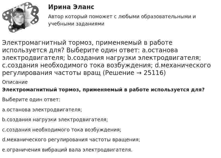      
          Описание
          Электромагнитный тормоз, применяемый в работе используется для?Выберите один ответ:a.останова электродвигателя;b.создания нагрузки электродвигателя;c.создания необходимого тока возбуждения;d.механического регулирования частоты вращения;e.ограничения вибраций вала электродвигателя.  
            
            
            Электромагнитный тормоз подключается: Выберите один ответ: a.Через трансформатор тока; b.Непосредственно к сети переменного тока. c.Последовательно к одной фазе электродвигателя; d.К цепи постоянного тока. e.Параллельно к двум смежным фазам;Электромагнитный тормоз, применяемый в работе используется для? Выберите один ответ: a.останова электродвигателя; b.создания нагрузки электродвигателя; c.создания необходимого тока возбуждения; d.механического регулирования частоты вращЭлектромеханикаЭлектромеханика, вариант 2Электромотор с сопротивление 4 Ом подключён к генератору с ЭДС 240 В и внутренним сопротивлением 2 Ом. При работе мотора через его обмотки проходит ток 10 А. Определить КПД электромотора.Электрон в атоме водорода движется вокруг ядра по круговой орбите некоторого радиуса. Найти отношение магнитного момента pm эквивалентного кругового тока к моменту импульса L орбитального движения электрона.Электрон в атоме водорода движется вокруг ядра по круговой орбите некоторого радиуса. Найти отношение магнитного момента эквивалентного кругового тока к моменту импульса орбитального движения электрона. Заряд Электролиты – это …Электромагнитная волна распространяется в разреженной плазме. Концентрация свободных электронов в плазме равна n0 = 0,8∙1012 1/м3. Пренебрегая взаимодействием волны с ионами плазмы, определите зависимость фазовой скоростиЭлектромагнитная волна с частотой 5 МГц переходит из немагнитной среды с диэлектрической проницаемостью e = 2 в вакуум. Определите изменение ее длины волны.Электромагнитная совместимость систем электроснабжения (ответы на тест Синергия / МТИ / МОИ / МосАП)💯 Электромагнитная совместимость систем электроснабжения.ти (ответы на тест Синергия / МОИ / МТИ / МосАП, январь 2024)Электромагнитное излучение с длиной волны от 380 до 780 нм это: Выберите один ответ: a.ультрафиолетовое излучение b.невидимое излучение c.инфракрасное излучение d.видимое излучениеЭлектромагнитные расчеты