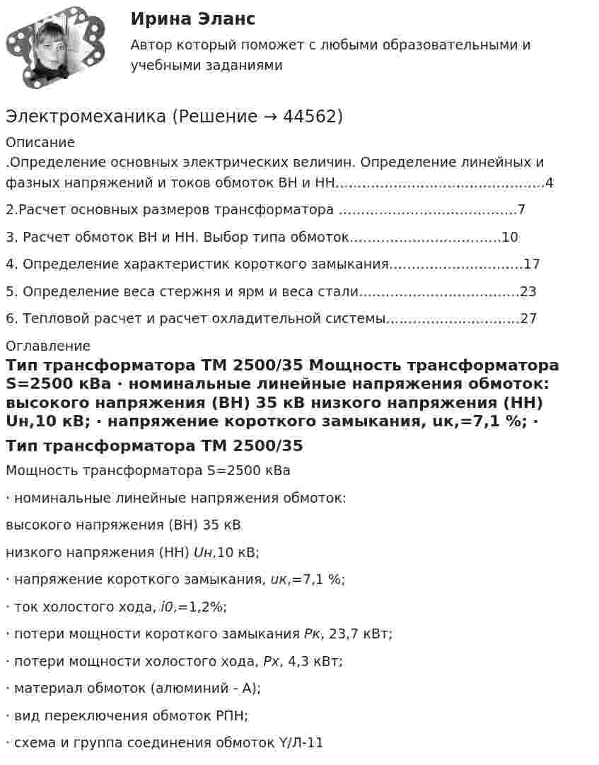      
            Описание
            	.Определение основных электрических величин. Определение линейных и фазных напряжений и токов обмоток ВН и НН……………………………….……….4	2.Расчет основных размеров трансформатора ………………………………….7	3. Расчет обмоток ВН и НН. Выбор типа обмоток…………………………….10	4. Определение характеристик короткого замыкания…………………………17	5. Определение веса стержня и ярм и веса стали………………………………23	6. Тепловой расчет и расчет охладительной системы…………………………27 
            Оглавление
            	Тип трансформатора ТМ 2500/35	Мощность трансформатора S=2500 кВа	·               номинальные линейные напряжения обмоток:  высокого напряжения (ВН) 35 кВ низкого напряжения (НН) Uн,10 кВ;	·               напряжение короткого замыкания, uк,=7,1 %;	·               ток холостого хода, i0,=1,2%;	·               потери мощности короткого замыкания Рк, 23,7 кВт;	·               потери мощности холостого хода, Рх, 4,3 кВт;	·               материал обмоток (алюминий - А);	·               вид переключения обмоток РПН;	·               схема и группа соединения обмоток Y/Л-11 
            
            
            Электромагнитный тормоз, применяемый в работе используется для? Выберите один ответ: a.останова электродвигателя; b.создания нагрузки электродвигателя; c.создания необходимого тока возбуждения; d.механического регулирования частоты вращЭлектромеханикаЭлектромеханика, вариант 2Электромотор с сопротивление 4 Ом подключён к генератору с ЭДС 240 В и внутренним сопротивлением 2 Ом. При работе мотора через его обмотки проходит ток 10 А. Определить КПД электромотора.Электрон в атоме водорода движется вокруг ядра по круговой орбите некоторого радиуса. Найти отношение магнитного момента pm эквивалентного кругового тока к моменту импульса L орбитального движения электрона.Электрон в атоме водорода движется вокруг ядра по круговой орбите некоторого радиуса. Найти отношение магнитного момента эквивалентного кругового тока к моменту импульса орбитального движения электрона. Заряд Электрон в атоме водорода движется вокруг ядра по круговой орбите радиусом r = 52,8·10-12 м и скоростью u = 106 м/с. Определить магнитную индукцию B поля, создаваемого электроном в центре его круговой орбиты.Электромагнитная волна распространяется в разреженной плазме. Концентрация свободных электронов в плазме равна n0 = 0,8∙1012 1/м3. Пренебрегая взаимодействием волны с ионами плазмы, определите зависимость фазовой скоростиЭлектромагнитная волна с частотой 5 МГц переходит из немагнитной среды с диэлектрической проницаемостью e = 2 в вакуум. Определите изменение ее длины волны.Электромагнитная совместимость систем электроснабжения (ответы на тест Синергия / МТИ / МОИ / МосАП)💯 Электромагнитная совместимость систем электроснабжения.ти (ответы на тест Синергия / МОИ / МТИ / МосАП, январь 2024)Электромагнитное излучение с длиной волны от 380 до 780 нм это: Выберите один ответ: a.ультрафиолетовое излучение b.невидимое излучение c.инфракрасное излучение d.видимое излучениеЭлектромагнитные расчетыЭлектромагнитный колебательный контур за время t = 5*10-3 с потерял 60 % своей первоначальной энергии. Определить индуктивность контура, если активное сопротивление R = 10 Ом.