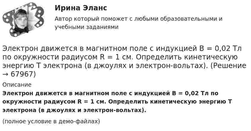     
            Описание
            Электрон движется в магнитном поле с индукцией B = 0,02 Тл по окружности радиусом R = 1 см. Определить кинетическую энергию T электрона (в джоулях и электрон-вольтах).(полное условие в демо-файлах)   
            
            
            Электрон движется в магнитном поле с индукцией B = 0,02 Тл по окружности радиусом 2 см. Найти:  2) скорость электрона;  3) его момент импульса;  4) период обращения электрона.Электрон движется в магнитном поле с индукцией B = 0,02 Тл по окружности радиусом R = 1 см. Определить кинетическую энергию T электрона (в джоулях и электрон-вольтах).Электрон движется в магнитном поле с индукцией B = 1 мТл по окружности радиусом R = 0,5 см. Какова кинетическая энергия T электрона? Ответ дать в джоулях и электрон-вольтах.Электрон движется в магнитном поле с индукцией B = 2·10-3 Тл по винтовой линии радиусом R = 2 см и шагом h = 5 см. С какой скоростью влетел электрон в магнитное поле?Электрон движется в магнитном поле с индукцией B = 2 мТл по окружности радиусом R = 1 см. Какова кинетическая энергия электрона в Джоулях и электрон-Вольтах?Электрон движется в магнитном поле с индукцией B = 3 мТл по окружности радиусом R = 0,6 см. Какова кинетическая энергия T электрона?Электрон движется в магнитном поле с индукцией B = 4 мТл по окружности радиусом R = 0,8 см. Какова кинетическая энергия T электрона?Электрон в однородном магнитном поле с индукцией 0,2 Тл движется по окружности. Найдите силу эквивалентного кругового тока, создаваемого движением электрона. Электрон вылетает из точки с потенциалом 600 В, имея скорость 3 Мм/с, направленную вдоль силовой линии электростатического поля. Определить потенциал той точки поля, в которой электрон остановится.Электрон движется в вакууме со скоростью 3·106 м/с в магнитном поле с индукцией 0,1 Тл. Чему равна сила, действующая на электрон, если угол между направлением скорости электрона и направлением магнитной индукции равен 30°?Электрон движется вдоль силовой линии однородного электрического поля. В некоторой точке поля с потенциалом  100 В электрон имел скорость v1 = 6 Мм/с. Определить потенциал точки поля, дойдя до которой электрон потеряет половину своей скорости.Электрон движется вдоль силовой линии однородного электрического поля. В некоторой точке поля с потенциалом 1 = 100 В электрон имел скорость v1 = 6 Мм/с. Определить потенциал 2 точки поля, дойдя до которой электрон потеряетЭлектрон движется вдоль силовой линии электрического поля. В точке поля с потенциалом 100 В он имел скорость 6 Мм/с. Определить потенциал точки поля, дойдя до которой электрон потеряет половину своей скорости.Электрон движется в магнитном поле с индукцией 0,1 Тл по винтовой траектории под углом 30 к силовой линии со скоростью 3*107 м/с. Найти радиус траектории.