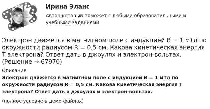     
            Описание
            Электрон движется в магнитном поле с индукцией B = 1 мТл по окружности радиусом R = 0,5 см. Какова кинетическая энергия T электрона? Ответ дать в джоулях и электрон-вольтах.(полное условие в демо-файлах)   
            
            
            Электрон движется в магнитном поле с индукцией B = 0,02 Тл по окружности радиусом R = 1 см. Определить кинетическую энергию T электрона (в джоулях и электрон-вольтах).Электрон движется в магнитном поле с индукцией B = 1 мТл по окружности радиусом R = 0,5 см. Какова кинетическая энергия T электрона? Ответ дать в джоулях и электрон-вольтах.Электрон движется в магнитном поле с индукцией B = 2·10-3 Тл по винтовой линии радиусом R = 2 см и шагом h = 5 см. С какой скоростью влетел электрон в магнитное поле?Электрон движется в магнитном поле с индукцией B = 2 мТл по окружности радиусом R = 1 см. Какова кинетическая энергия электрона в Джоулях и электрон-Вольтах?Электрон движется в магнитном поле с индукцией B = 3 мТл по окружности радиусом R = 0,6 см. Какова кинетическая энергия T электрона?Электрон движется в магнитном поле с индукцией B = 4 мТл по окружности радиусом R = 0,8 см. Какова кинетическая энергия T электрона?Электрон движется в магнитном поле с индукцией B = 4 мТл по окружности радиусом R = 0,8 см. Какова кинетическая энергия электрона? За какое время электрон проходит четверть окружности?Электрон вылетает из точки с потенциалом 600 В, имея скорость 3 Мм/с, направленную вдоль силовой линии электростатического поля. Определить потенциал той точки поля, в которой электрон остановится.Электрон движется в вакууме со скоростью 3·106 м/с в магнитном поле с индукцией 0,1 Тл. Чему равна сила, действующая на электрон, если угол между направлением скорости электрона и направлением магнитной индукции равен 30°?Электрон движется вдоль силовой линии однородного электрического поля. В некоторой точке поля с потенциалом  100 В электрон имел скорость v1 = 6 Мм/с. Определить потенциал точки поля, дойдя до которой электрон потеряет половину своей скорости.Электрон движется вдоль силовой линии однородного электрического поля. В некоторой точке поля с потенциалом 1 = 100 В электрон имел скорость v1 = 6 Мм/с. Определить потенциал 2 точки поля, дойдя до которой электрон потеряетЭлектрон движется вдоль силовой линии электрического поля. В точке поля с потенциалом 100 В он имел скорость 6 Мм/с. Определить потенциал точки поля, дойдя до которой электрон потеряет половину своей скорости.Электрон движется в магнитном поле с индукцией 0,1 Тл по винтовой траектории под углом 30 к силовой линии со скоростью 3*107 м/с. Найти радиус траектории.Электрон движется в магнитном поле с индукцией 4 мТл по окружности радиусом 6,8 см. Какова кинетическая энергия электрона?