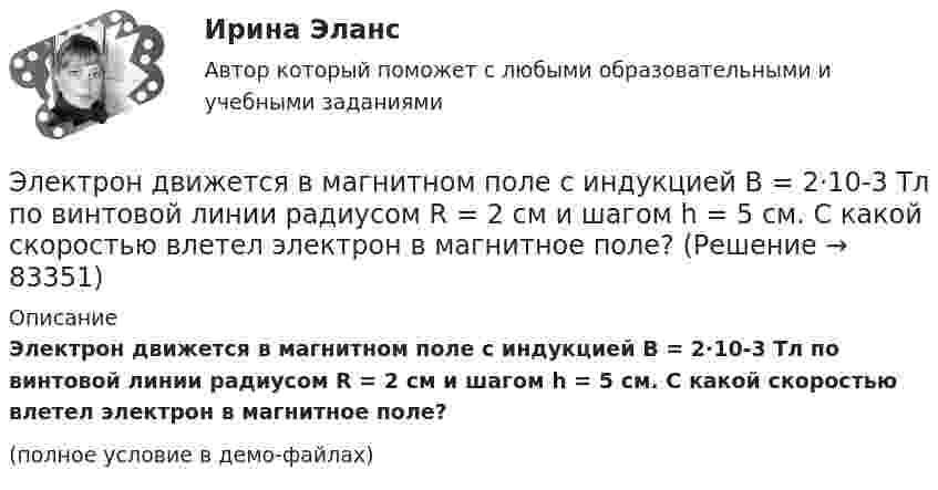    
            Описание
            Электрон движется в магнитном поле с индукцией B = 2·10-3 Тл по винтовой линии радиусом R = 2 см и шагом h = 5 см. С какой скоростью влетел электрон в магнитное поле?(полное условие в демо-файлах)   
            
            
            Электрон движется в магнитном поле с индукцией B = 1 мТл по окружности радиусом R = 0,5 см. Какова кинетическая энергия T электрона? Ответ дать в джоулях и электрон-вольтах.Электрон движется в магнитном поле с индукцией B = 2·10-3 Тл по винтовой линии радиусом R = 2 см и шагом h = 5 см. С какой скоростью влетел электрон в магнитное поле?Электрон движется в магнитном поле с индукцией B = 2 мТл по окружности радиусом R = 1 см. Какова кинетическая энергия электрона в Джоулях и электрон-Вольтах?Электрон движется в магнитном поле с индукцией B = 3 мТл по окружности радиусом R = 0,6 см. Какова кинетическая энергия T электрона?Электрон движется в магнитном поле с индукцией B = 4 мТл по окружности радиусом R = 0,8 см. Какова кинетическая энергия T электрона?Электрон движется в магнитном поле с индукцией B = 4 мТл по окружности радиусом R = 0,8 см. Какова кинетическая энергия электрона? За какое время электрон проходит четверть окружности?Электрон движется в однородном магнитном поле, индукция которого B = 5 мТл, со скоростью u = 10000 км/с, направленной перпендикулярно к линиям индукции. Определить силу F, с которой поле действует на электрон.Электрон движется в вакууме со скоростью 3·106 м/с в магнитном поле с индукцией 0,1 Тл. Чему равна сила, действующая на электрон, если угол между направлением скорости электрона и направлением магнитной индукции равен 30°?Электрон движется вдоль силовой линии однородного электрического поля. В некоторой точке поля с потенциалом  100 В электрон имел скорость v1 = 6 Мм/с. Определить потенциал точки поля, дойдя до которой электрон потеряет половину своей скорости.Электрон движется вдоль силовой линии однородного электрического поля. В некоторой точке поля с потенциалом 1 = 100 В электрон имел скорость v1 = 6 Мм/с. Определить потенциал 2 точки поля, дойдя до которой электрон потеряетЭлектрон движется вдоль силовой линии электрического поля. В точке поля с потенциалом 100 В он имел скорость 6 Мм/с. Определить потенциал точки поля, дойдя до которой электрон потеряет половину своей скорости.Электрон движется в магнитном поле с индукцией 0,1 Тл по винтовой траектории под углом 30 к силовой линии со скоростью 3*107 м/с. Найти радиус траектории.Электрон движется в магнитном поле с индукцией 4 мТл по окружности радиусом 6,8 см. Какова кинетическая энергия электрона?Электрон движется в магнитном поле с индукцией B = 0,02 Тл по окружности радиусом 2 см. Найти:  2) скорость электрона;  3) его момент импульса;  4) период обращения электрона.