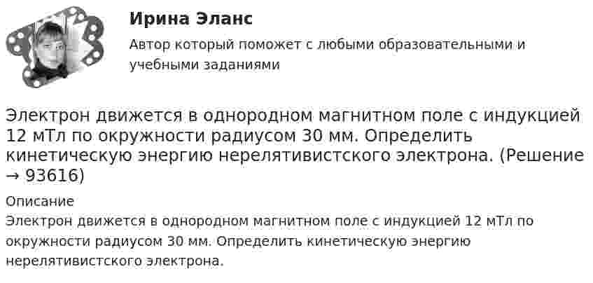      
            Описание
            Электрон движется в однородном магнитном поле с индукцией 12 мТл по окружности радиусом 30 мм. Определить кинетическую энергию нерелятивистского электрона.   
            
            
            Электрон движется в однородном магнитном поле по окружности радиусом R = 2 см. Магнитная индукция B поля равна 0,1 Тл. Определить кинетическую энергию T электрона.Электрон движется в однородном магнитном поле с индукцией 12 мТл по  окружности радиусом 30 мм. Определить кинетическую энергию  нерелятивистского электрона.Электрон движется в однородном магнитном поле с индукцией B = 0,1 Тл по окружности. Определить угловую скорость вращения электрона.Электрон движется в однородном магнитном поле с индукцией B = 0,5 Тл по окружности. Определить угловую скорость вращения электрона.Электрон движется в однородном магнитном поле с индукцией B = 10-4 Тл по винтовой линии. Определить скорость электрона, если шаг винтовой линии h = 20 см, а радиус R = 5 см.Электрон движется в однородном магнитном поле с индукцией B = 10 мТл по винтовой линии, радиус которой R = 1,5 см и шаг h = 10 см. Определить период обращения T электрона и его скорость u.Электрон движется в однородном магнитном поле с индукцией B = 10 мТл по винтовой линии, радиус которой r = 1,5 см и шаг h = 10 см. Определить период обращения электрона и его скорость.Электрон движется в магнитном поле с индукцией B = 0,02 Тл по окружности радиусом R = 1 см. Определить кинетическую энергию T электрона (в джоулях и электрон-вольтах).Электрон движется в магнитном поле с индукцией B = 1 мТл по окружности радиусом R = 0,5 см. Какова кинетическая энергия T электрона? Ответ дать в джоулях и электрон-вольтах.Электрон движется в магнитном поле с индукцией B = 2·10-3 Тл по винтовой линии радиусом R = 2 см и шагом h = 5 см. С какой скоростью влетел электрон в магнитное поле?Электрон движется в магнитном поле с индукцией B = 2 мТл по окружности радиусом R = 1 см. Какова кинетическая энергия электрона в Джоулях и электрон-Вольтах?Электрон движется в магнитном поле с индукцией B = 3 мТл по окружности радиусом R = 0,6 см. Какова кинетическая энергия T электрона?Электрон движется в магнитном поле с индукцией B = 4 мТл по окружности радиусом R = 0,8 см. Какова кинетическая энергия T электрона?Электрон движется в магнитном поле с индукцией B = 4 мТл по окружности радиусом R = 0,8 см. Какова кинетическая энергия электрона? За какое время электрон проходит четверть окружности?