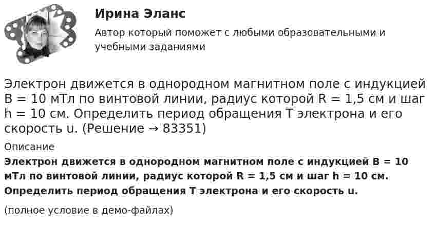     
            Описание
            Электрон движется в однородном магнитном поле с индукцией B = 10 мТл по винтовой линии, радиус которой R = 1,5 см и шаг h = 10 см. Определить период обращения T электрона и его скорость u.(полное условие в демо-файлах)   
            
            
            Электрон движется в однородном магнитном поле с индукцией B = 10-4 Тл по винтовой линии. Определить скорость электрона, если шаг винтовой линии h = 20 см, а радиус R = 5 см.Электрон движется в однородном магнитном поле с индукцией B = 10 мТл по винтовой линии, радиус которой R = 1,5 см и шаг h = 10 см. Определить период обращения T электрона и его скорость u.Электрон движется в однородном магнитном поле с индукцией B = 10 мТл по винтовой линии, радиус которой r = 1,5 см и шаг h = 10 см. Определить период обращения электрона и его скорость.Электрон движется в однородном магнитном поле с индукцией B = 10 мТл по винтовой линии, радиус которой R = 1,5 см и шаг винта h = 10 см. Заряд электрона e = 1,6·10-19 Кл, его масса m = 9,1·10-31 кг.Электрон движется в однородном магнитном поле с индукцией B = 9 мТл по винтовой линии, радиус которой R = 1 см и шаг h = 7,8 см. Определить период T обращения электрона и его скорость u.Электрон движется в однородном магнитном поле с индукцией B по винтовой линии, радиус R которой равен 1 см и шаг h. Определить период T обращения электрона и его скорость u.  h = 12,8 см, B = 10 мТл.Электрон движется в однородном магнитном поле с индукцией В = 9 мТл по винтовой линии, радиус которой 1 см, шаг 7,8 см. Определите период обращения электрона и его скорость.Электрон движется в магнитном поле с индукцией B = 3 мТл по окружности радиусом R = 0,6 см. Какова кинетическая энергия T электрона?Электрон движется в магнитном поле с индукцией B = 4 мТл по окружности радиусом R = 0,8 см. Какова кинетическая энергия T электрона?Электрон движется в магнитном поле с индукцией B = 4 мТл по окружности радиусом R = 0,8 см. Какова кинетическая энергия электрона? За какое время электрон проходит четверть окружности?Электрон движется в однородном магнитном поле, индукция которого B = 5 мТл, со скоростью u = 10000 км/с, направленной перпендикулярно к линиям индукции. Определить силу F, с которой поле действует на электрон.Электрон движется в однородном магнитном поле по окружности радиусом R = 2 см. Магнитная индукция B поля равна 0,1 Тл. Определить кинетическую энергию T электрона.Электрон движется в однородном магнитном поле с индукцией 12 мТл по  окружности радиусом 30 мм. Определить кинетическую энергию  нерелятивистского электрона.Электрон движется в однородном магнитном поле с индукцией B = 0,1 Тл по окружности. Определить угловую скорость вращения электрона.