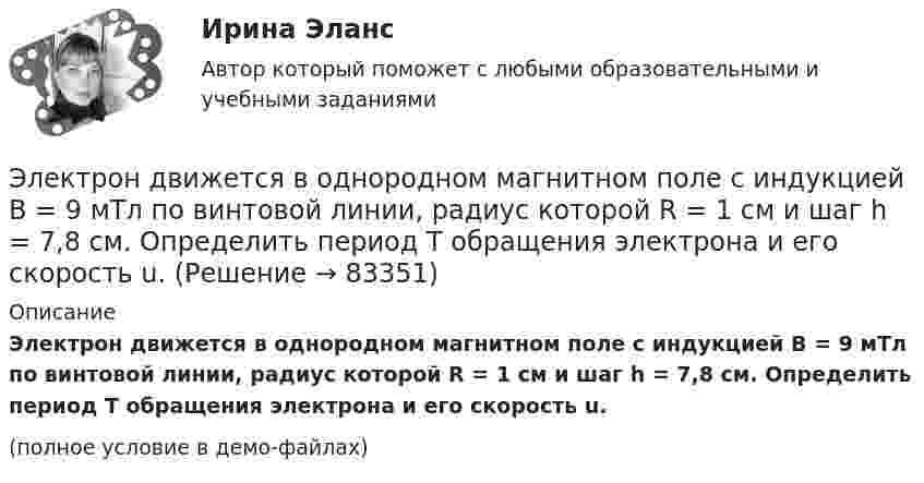     
            Описание
            Электрон движется в однородном магнитном поле с индукцией B = 9 мТл по винтовой линии, радиус которой R = 1 см и шаг h = 7,8 см. Определить период T обращения электрона и его скорость u.(полное условие в демо-файлах)   
            
            
            Электрон движется в однородном магнитном поле с индукцией B = 10 мТл по винтовой линии, радиус которой R = 1,5 см и шаг винта h = 10 см. Заряд электрона e = 1,6·10-19 Кл, его масса m = 9,1·10-31 кг.Электрон движется в однородном магнитном поле с индукцией B = 9 мТл по винтовой линии, радиус которой R = 1 см и шаг h = 7,8 см. Определить период T обращения электрона и его скорость u.Электрон движется в однородном магнитном поле с индукцией B по винтовой линии, радиус R которой равен 1 см и шаг h. Определить период T обращения электрона и его скорость u.  h = 12,8 см, B = 10 мТл.Электрон движется в однородном магнитном поле с индукцией В = 9 мТл по винтовой линии, радиус которой 1 см, шаг 7,8 см. Определите период обращения электрона и его скорость.Электрон движется в однородном магнитном поле с магнитной индукцией B=0,2 мТл по винтовой линии. Определить скорость v электрона, если радиус винтовой линии R=3 см, а шаг h=9 см.Электрон движется в плоском конденсаторе, между обкладками которого приложено напряжение 3 кВ. Расстояние между ними 5 мм. Найти ускорение электрона.Электрон движется по окружности в однородном магнитном поле напряжённостью H = 2,5·104 А/м. Определить период T обращения электрона.Электрон движется в однородном магнитном поле, индукция которого B = 5 мТл, со скоростью u = 10000 км/с, направленной перпендикулярно к линиям индукции. Определить силу F, с которой поле действует на электрон.Электрон движется в однородном магнитном поле по окружности радиусом R = 2 см. Магнитная индукция B поля равна 0,1 Тл. Определить кинетическую энергию T электрона.Электрон движется в однородном магнитном поле с индукцией 12 мТл по  окружности радиусом 30 мм. Определить кинетическую энергию  нерелятивистского электрона.Электрон движется в однородном магнитном поле с индукцией B = 0,1 Тл по окружности. Определить угловую скорость вращения электрона.Электрон движется в однородном магнитном поле с индукцией B = 0,5 Тл по окружности. Определить угловую скорость вращения электрона.Электрон движется в однородном магнитном поле с индукцией B = 10-4 Тл по винтовой линии. Определить скорость электрона, если шаг винтовой линии h = 20 см, а радиус R = 5 см.Электрон движется в однородном магнитном поле с индукцией B = 10 мТл по винтовой линии, радиус которой R = 1,5 см и шаг h = 10 см. Определить период обращения T электрона и его скорость u.