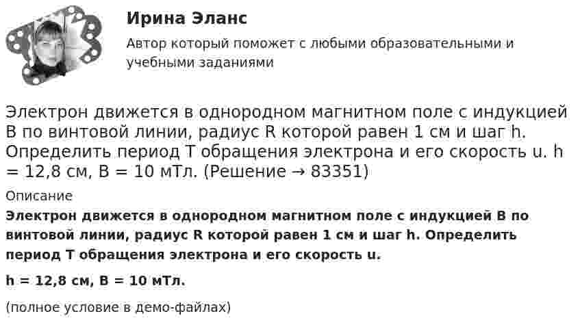     
            Описание
            Электрон движется в однородном магнитном поле с индукцией B по винтовой линии, радиус R которой равен 1 см и шаг h. Определить период T обращения электрона и его скорость u.h = 12,8 см, B = 10 мТл.(полное условие в демо-файлах)   
            
            
            Электрон движется в однородном магнитном поле с индукцией B = 9 мТл по винтовой линии, радиус которой R = 1 см и шаг h = 7,8 см. Определить период T обращения электрона и его скорость u.Электрон движется в однородном магнитном поле с индукцией B по винтовой линии, радиус R которой равен 1 см и шаг h. Определить период T обращения электрона и его скорость u.  h = 12,8 см, B = 10 мТл.Электрон движется в однородном магнитном поле с индукцией В = 9 мТл по винтовой линии, радиус которой 1 см, шаг 7,8 см. Определите период обращения электрона и его скорость.Электрон движется в однородном магнитном поле с магнитной индукцией B=0,2 мТл по винтовой линии. Определить скорость v электрона, если радиус винтовой линии R=3 см, а шаг h=9 см.Электрон движется в плоском конденсаторе, между обкладками которого приложено напряжение 3 кВ. Расстояние между ними 5 мм. Найти ускорение электрона.Электрон движется по окружности в однородном магнитном поле напряжённостью H = 2,5·104 А/м. Определить период T обращения электрона.Электрон движется по окружности в однородном магнитном поле с индукцией 31,4 мТл. Определите период обращения электрона.Электрон движется в однородном магнитном поле по окружности радиусом R = 2 см. Магнитная индукция B поля равна 0,1 Тл. Определить кинетическую энергию T электрона.Электрон движется в однородном магнитном поле с индукцией 12 мТл по  окружности радиусом 30 мм. Определить кинетическую энергию  нерелятивистского электрона.Электрон движется в однородном магнитном поле с индукцией B = 0,1 Тл по окружности. Определить угловую скорость вращения электрона.Электрон движется в однородном магнитном поле с индукцией B = 0,5 Тл по окружности. Определить угловую скорость вращения электрона.Электрон движется в однородном магнитном поле с индукцией B = 10-4 Тл по винтовой линии. Определить скорость электрона, если шаг винтовой линии h = 20 см, а радиус R = 5 см.Электрон движется в однородном магнитном поле с индукцией B = 10 мТл по винтовой линии, радиус которой R = 1,5 см и шаг h = 10 см. Определить период обращения T электрона и его скорость u.Электрон движется в однородном магнитном поле с индукцией B = 10 мТл по винтовой линии, радиус которой r = 1,5 см и шаг h = 10 см. Определить период обращения электрона и его скорость.