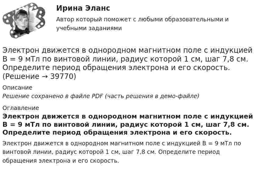     
          Описание
          Решение сохранено в файле PDF (часть решения в демо-файле) 
          Оглавление
          Электрон движется в однородном магнитном поле с индукцией В = 9 мТл по винтовой линии, радиус которой 1 см, шаг 7,8 см. Определите период обращения электрона и его скорость. 
            
            
            Электрон движется в однородном магнитном поле с индукцией B по винтовой линии, радиус R которой равен 1 см и шаг h. Определить период T обращения электрона и его скорость u.  h = 12,8 см, B = 10 мТл.Электрон движется в однородном магнитном поле с индукцией В = 9 мТл по винтовой линии, радиус которой 1 см, шаг 7,8 см. Определите период обращения электрона и его скорость.Электрон движется в однородном магнитном поле с магнитной индукцией B=0,2 мТл по винтовой линии. Определить скорость v электрона, если радиус винтовой линии R=3 см, а шаг h=9 см.Электрон движется в плоском конденсаторе, между обкладками которого приложено напряжение 3 кВ. Расстояние между ними 5 мм. Найти ускорение электрона.Электрон движется по окружности в однородном магнитном поле напряжённостью H = 2,5·104 А/м. Определить период T обращения электрона.Электрон движется по окружности в однородном магнитном поле с индукцией 31,4 мТл. Определите период обращения электрона.Электрон движется по окружности в однородном магнитном поле с напряжённостью H = 5·103 А/м. Определить частоту обращения v электрона.Электрон движется в однородном магнитном поле с индукцией 12 мТл по  окружности радиусом 30 мм. Определить кинетическую энергию  нерелятивистского электрона.Электрон движется в однородном магнитном поле с индукцией B = 0,1 Тл по окружности. Определить угловую скорость вращения электрона.Электрон движется в однородном магнитном поле с индукцией B = 0,5 Тл по окружности. Определить угловую скорость вращения электрона.Электрон движется в однородном магнитном поле с индукцией B = 10-4 Тл по винтовой линии. Определить скорость электрона, если шаг винтовой линии h = 20 см, а радиус R = 5 см.Электрон движется в однородном магнитном поле с индукцией B = 10 мТл по винтовой линии, радиус которой R = 1,5 см и шаг h = 10 см. Определить период обращения T электрона и его скорость u.Электрон движется в однородном магнитном поле с индукцией B = 10 мТл по винтовой линии, радиус которой r = 1,5 см и шаг h = 10 см. Определить период обращения электрона и его скорость.Электрон движется в однородном магнитном поле с индукцией B = 10 мТл по винтовой линии, радиус которой R = 1,5 см и шаг винта h = 10 см. Заряд электрона e = 1,6·10-19 Кл, его масса m = 9,1·10-31 кг.