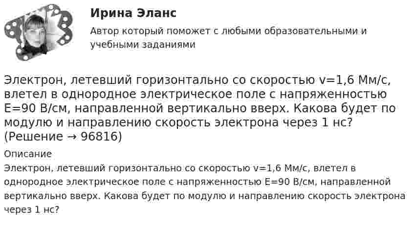      
            Описание
            Электрон, летевший горизонтально со скоростью v=1,6 Мм/с, влетел в однородное электрическое поле с напряженностью Е=90 В/см, направленной вертикально вверх. Какова будет по модулю и направлению скорость электрона через 1 нс?    
            
            
            Электрон, летевший горизонтально со скоростью u = 1,6 Мм/с, влетел в однородное электрическое поле с напряжённостью E = 90 В/см, направленной вертикально вверх. Какова будет по модулю и направлению скорость электронаЭлектрон, летевший горизонтально со скоростью v=1,6 Мм/с, влетел в однородное электрическое поле с напряженностью Е=90 В/см, направленной вертикально вверх. Какова будет по модулю и направлению скорость электрона через 1 нс? Электрон летит от одной пластины плоского конденсатора до другой. Разность потенциалов между пластинами 3·103 В, расстояние между пластинами 5 мм. Найти силу, действующую на электрон, скоростьЭлектрон летит от одной пластины плоского конденсатора до другой. Разность потенциалов между пластинами 3 кВ, расстояние между пластинами 5 мм. Найти:Электрон летит от одной пластины плоского конденсатора до другой. Разность потенциалов между пластинами 3 кВ. С какой скоростью электрон приходит ко второй пластине?Электрон летит от одной пластины плоского конденсатора до другой. Разность потенциалов между пластинами U = 3 кВ, расстояние d = 5 мм. Найти скорость электрона, с которой он приходит ко второй пластине,Электрон летит от одной пластины плоского конденсатора до другой. Разность потенциалов между пластинами U = 3 кВ, расстояние между пластинами d = 5 мм, диэлектрическая проницаемость среды равна единицеЭлектроника и электротехника/СИНЕРГИЯ//МОСАП//МОИ//МТИ💯 Электроника и электротехника.ти (ответы на тест Синергия / МТИ / МосАП, март 2023)💯 Электроника и электротехника.ти (ответы на тест Синергия / МТИ / МосАП, ноябрь 2022)💯 Электроника и электротехника.ти (правильные ответы на тест Синергия / МОИ / МТИ / МосАП)Электроника (ПР №1,  вариант 1)      Электрон, имея скорость V = 2 Мм/с, влетел в однородное магнитное поле с индукцией B = 30 мТл под углом a = 30° к направлению линий индукции. Определить радиус R и шаг h винтовой линии, по которой будет двигаться электрон.Электрон и позитрон, имевшие одинаковые кинетические энергии, равные 0,24 МэВ, при соударении превратились в два одинаковых фотона. Записать энергию аннигиляции и определить энергию фотона Eф и соответствующую ему длину волны.