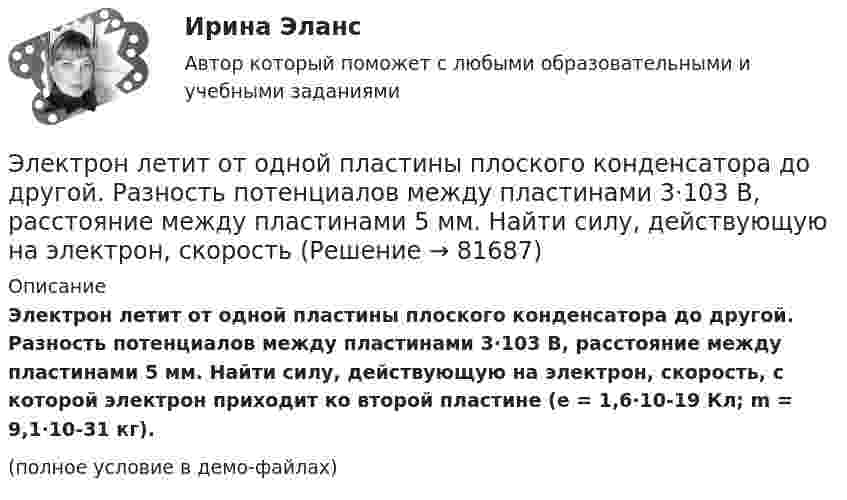     
            Описание
            Электрон летит от одной пластины плоского конденсатора до другой. Разность потенциалов между пластинами 3·103 В, расстоя­ние между пластинами 5 мм. Найти силу, действующую на электрон, скорость, с которой электрон приходит ко второй пластине (e = 1,6·10-19 Кл; m = 9,1·10-31 кг).(полное условие в демо-файлах)   
            
            
            Электрон, летевший горизонтально со скоростью v=1,6 Мм/с, влетел в однородное электрическое поле с напряженностью Е=90 В/см, направленной вертикально вверх. Какова будет по модулю и направлению скорость электрона через 1 нс? Электрон летит от одной пластины плоского конденсатора до другой. Разность потенциалов между пластинами 3·103 В, расстояние между пластинами 5 мм. Найти силу, действующую на электрон, скоростьЭлектрон летит от одной пластины плоского конденсатора до другой. Разность потенциалов между пластинами 3 кВ, расстояние между пластинами 5 мм. Найти:Электрон летит от одной пластины плоского конденсатора до другой. Разность потенциалов между пластинами 3 кВ. С какой скоростью электрон приходит ко второй пластине?Электрон летит от одной пластины плоского конденсатора до другой. Разность потенциалов между пластинами U = 3 кВ, расстояние d = 5 мм. Найти скорость электрона, с которой он приходит ко второй пластине,Электрон летит от одной пластины плоского конденсатора до другой. Разность потенциалов между пластинами U = 3 кВ, расстояние между пластинами d = 5 мм, диэлектрическая проницаемость среды равна единицеЭлектрон летит от точки А к точке Б, разность потенциалов между которыми U = 10 В. Какую скорость приобретёт электрон в точке Б, если в точке А его скорость была u0 = 106 м/с?💯 Электроника и электротехника.ти (ответы на тест Синергия / МТИ / МосАП, март 2023)💯 Электроника и электротехника.ти (ответы на тест Синергия / МТИ / МосАП, ноябрь 2022)💯 Электроника и электротехника.ти (правильные ответы на тест Синергия / МОИ / МТИ / МосАП)Электроника (ПР №1,  вариант 1)      Электрон, имея скорость V = 2 Мм/с, влетел в однородное магнитное поле с индукцией B = 30 мТл под углом a = 30° к направлению линий индукции. Определить радиус R и шаг h винтовой линии, по которой будет двигаться электрон.Электрон и позитрон, имевшие одинаковые кинетические энергии, равные 0,24 МэВ, при соударении превратились в два одинаковых фотона. Записать энергию аннигиляции и определить энергию фотона Eф и соответствующую ему длину волны.Электрон, летевший горизонтально со скоростью u = 1,6 Мм/с, влетел в однородное электрическое поле с напряжённостью E = 90 В/см, направленной вертикально вверх. Какова будет по модулю и направлению скорость электрона