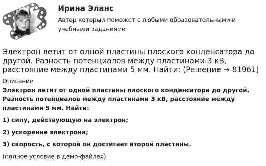     
            Описание
            Электрон летит от одной пластины плоского конденсатора до другой. Разность потенциалов между пластинами 3 кВ, расстояние между пластинами 5 мм. Найти:1) силу, действующую на электрон;2) ускорение электрона;3) скорость, с которой он достигает второй пластины.(полное условие в демо-файлах)   
            
            
            Электрон летит от одной пластины плоского конденсатора до другой. Разность потенциалов между пластинами 3·103 В, расстояние между пластинами 5 мм. Найти силу, действующую на электрон, скоростьЭлектрон летит от одной пластины плоского конденсатора до другой. Разность потенциалов между пластинами 3 кВ, расстояние между пластинами 5 мм. Найти:Электрон летит от одной пластины плоского конденсатора до другой. Разность потенциалов между пластинами 3 кВ. С какой скоростью электрон приходит ко второй пластине?Электрон летит от одной пластины плоского конденсатора до другой. Разность потенциалов между пластинами U = 3 кВ, расстояние d = 5 мм. Найти скорость электрона, с которой он приходит ко второй пластине,Электрон летит от одной пластины плоского конденсатора до другой. Разность потенциалов между пластинами U = 3 кВ, расстояние между пластинами d = 5 мм, диэлектрическая проницаемость среды равна единицеЭлектрон летит от точки А к точке Б, разность потенциалов между которыми U = 10 В. Какую скорость приобретёт электрон в точке Б, если в точке А его скорость была u0 = 106 м/с?Электрон летит со скоростью v = 0,8 с, где с = 3∙108 м/с – скорость света в вакууме. Определить кинетическую энергию электрона. Во сколько раз его релятивистская масса больше массы покоя? Масса покоя электрона равна 9,1∙10-31 кг.💯 Электроника и электротехника.ти (ответы на тест Синергия / МТИ / МосАП, ноябрь 2022)💯 Электроника и электротехника.ти (правильные ответы на тест Синергия / МОИ / МТИ / МосАП)Электроника (ПР №1,  вариант 1)      Электрон, имея скорость V = 2 Мм/с, влетел в однородное магнитное поле с индукцией B = 30 мТл под углом a = 30° к направлению линий индукции. Определить радиус R и шаг h винтовой линии, по которой будет двигаться электрон.Электрон и позитрон, имевшие одинаковые кинетические энергии, равные 0,24 МэВ, при соударении превратились в два одинаковых фотона. Записать энергию аннигиляции и определить энергию фотона Eф и соответствующую ему длину волны.Электрон, летевший горизонтально со скоростью u = 1,6 Мм/с, влетел в однородное электрическое поле с напряжённостью E = 90 В/см, направленной вертикально вверх. Какова будет по модулю и направлению скорость электронаЭлектрон, летевший горизонтально со скоростью u = 1,6 Мм/с, влетел в однородное электрическое поле с напряжённостью E = 90 В/см, направленной вертикально вверх. Какова будет по модулю и направлению скорость электрона