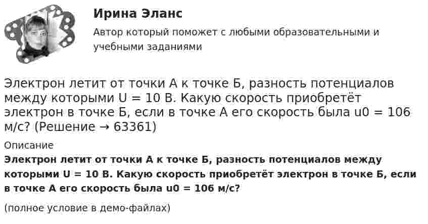     
            Описание
            Электрон летит от точки А к точке Б, разность потенциалов между которыми U = 10 В. Какую скорость приобретёт электрон в точке Б, если в точке А его скорость была u0 = 106 м/с?(полное условие в демо-файлах)   
            
            
            Электрон летит от одной пластины плоского конденсатора до другой. Разность потенциалов между пластинами U = 3 кВ, расстояние между пластинами d = 5 мм, диэлектрическая проницаемость среды равна единицеЭлектрон летит от точки А к точке Б, разность потенциалов между которыми U = 10 В. Какую скорость приобретёт электрон в точке Б, если в точке А его скорость была u0 = 106 м/с?Электрон летит со скоростью v = 0,8 с, где с = 3∙108 м/с – скорость света в вакууме. Определить кинетическую энергию электрона. Во сколько раз его релятивистская масса больше массы покоя? Масса покоя электрона равна 9,1∙10-31 кг.Электрон локализован в области с линейным размером l=1,0 мкм. Среднее значение его кинетической энергии Ек=4,0 эВ. Оценить с помощью соотношения неопределенностей относительную неопределенность v/v скорости электронаЭлектрон (масса электрона 9,1·10-31 кг, а заряд -1,6·10-19 Кл), пролетевший ускоряющую разность потенциалов 200 В в однородном электрическом поле, приобретёт скоростьЭлектрон находится в бесконечно глубоком, одномерном, прямоугольном потенциальном ящике шириной  = 0,1 нм. Определить в электрон-вольтах наименьшую разность энергетических уровней электрона.Электрон находится в бесконечно глубоком, одномерном, прямоугольном потенциальном ящике шириной l = 0,1 нм. Определить в электрон-вольтах наименьшую разность энергетических уровней электрона.Электрон и позитрон, имевшие одинаковые кинетические энергии, равные 0,24 МэВ, при соударении превратились в два одинаковых фотона. Записать энергию аннигиляции и определить энергию фотона Eф и соответствующую ему длину волны.Электрон, летевший горизонтально со скоростью u = 1,6 Мм/с, влетел в однородное электрическое поле с напряжённостью E = 90 В/см, направленной вертикально вверх. Какова будет по модулю и направлению скорость электронаЭлектрон, летевший горизонтально со скоростью u = 1,6 Мм/с, влетел в однородное электрическое поле с напряжённостью E = 90 В/см, направленной вертикально вверх. Какова будет по модулю и направлению скорость электронаЭлектрон, летевший горизонтально со скоростью v=1,6 Мм/с, влетел в однородное электрическое поле с напряженностью Е=90 В/см, направленной вертикально вверх. Какова будет по модулю и направлению скорость электрона через 1 нс? Электрон летит от одной пластины плоского конденсатора до другой. Разность потенциалов между пластинами 3·103 В, расстояние между пластинами 5 мм. Найти силу, действующую на электрон, скоростьЭлектрон летит от одной пластины плоского конденсатора до другой. Разность потенциалов между пластинами 3 кВ, расстояние между пластинами 5 мм. Найти:Электрон летит от одной пластины плоского конденсатора до другой. Разность потенциалов между пластинами 3 кВ. С какой скоростью электрон приходит ко второй пластине?