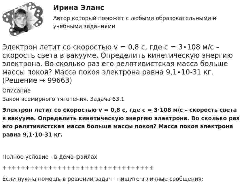     
            Описание
            Закон всемирного тяготения. Задача 63.1Электрон летит со скоростью v = 0,8 с, где с = 3∙108 м/с – скорость света в вакууме. Определить кинетическую энергию электрона. Во сколько раз его релятивистская масса больше массы покоя? Масса покоя электрона равна 9,1∙10-31 кг.Полное условие - в демо-файлах+++++++++++++++++++++++++++++++++Если нужна помощь в решении задач - пишите в личные сообщения:   
            
            
            Электрон летит от точки А к точке Б, разность потенциалов между которыми U = 10 В. Какую скорость приобретёт электрон в точке Б, если в точке А его скорость была u0 = 106 м/с?Электрон летит со скоростью v = 0,8 с, где с = 3∙108 м/с – скорость света в вакууме. Определить кинетическую энергию электрона. Во сколько раз его релятивистская масса больше массы покоя? Масса покоя электрона равна 9,1∙10-31 кг.Электрон локализован в области с линейным размером l=1,0 мкм. Среднее значение его кинетической энергии Ек=4,0 эВ. Оценить с помощью соотношения неопределенностей относительную неопределенность v/v скорости электронаЭлектрон (масса электрона 9,1·10-31 кг, а заряд -1,6·10-19 Кл), пролетевший ускоряющую разность потенциалов 200 В в однородном электрическом поле, приобретёт скоростьЭлектрон находится в бесконечно глубоком, одномерном, прямоугольном потенциальном ящике шириной  = 0,1 нм. Определить в электрон-вольтах наименьшую разность энергетических уровней электрона.Электрон находится в бесконечно глубоком, одномерном, прямоугольном потенциальном ящике шириной l = 0,1 нм. Определить в электрон-вольтах наименьшую разность энергетических уровней электрона.Электрон находится в бесконечно глубоком, одномерном, прямоугольном потенциальном ящике шириной l = 0,1 нм. Определить в электрон-вольтах наименьшую разность энергетических уровней электрона.Электрон, летевший горизонтально со скоростью u = 1,6 Мм/с, влетел в однородное электрическое поле с напряжённостью E = 90 В/см, направленной вертикально вверх. Какова будет по модулю и направлению скорость электронаЭлектрон, летевший горизонтально со скоростью u = 1,6 Мм/с, влетел в однородное электрическое поле с напряжённостью E = 90 В/см, направленной вертикально вверх. Какова будет по модулю и направлению скорость электронаЭлектрон, летевший горизонтально со скоростью v=1,6 Мм/с, влетел в однородное электрическое поле с напряженностью Е=90 В/см, направленной вертикально вверх. Какова будет по модулю и направлению скорость электрона через 1 нс? Электрон летит от одной пластины плоского конденсатора до другой. Разность потенциалов между пластинами 3·103 В, расстояние между пластинами 5 мм. Найти силу, действующую на электрон, скоростьЭлектрон летит от одной пластины плоского конденсатора до другой. Разность потенциалов между пластинами 3 кВ, расстояние между пластинами 5 мм. Найти:Электрон летит от одной пластины плоского конденсатора до другой. Разность потенциалов между пластинами 3 кВ. С какой скоростью электрон приходит ко второй пластине?Электрон летит от одной пластины плоского конденсатора до другой. Разность потенциалов между пластинами U = 3 кВ, расстояние d = 5 мм. Найти скорость электрона, с которой он приходит ко второй пластине,