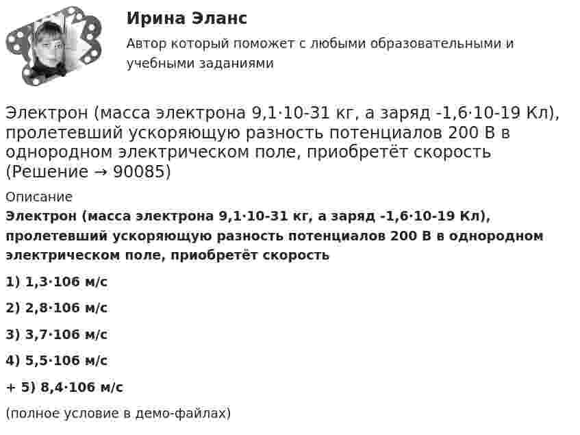     
            Описание
            Электрон (масса электрона 9,1·10-31 кг, а заряд -1,6·10-19 Кл), пролетевший ускоряющую разность потенциалов 200 В в однородном электрическом поле, приобретёт скорость1) 1,3·106 м/с2) 2,8·106 м/с3) 3,7·106 м/с4) 5,5·106 м/с+         5) 8,4·106 м/с (полное условие в демо-файлах)   
            
            
            Электрон локализован в области с линейным размером l=1,0 мкм. Среднее значение его кинетической энергии Ек=4,0 эВ. Оценить с помощью соотношения неопределенностей относительную неопределенность v/v скорости электронаЭлектрон (масса электрона 9,1·10-31 кг, а заряд -1,6·10-19 Кл), пролетевший ускоряющую разность потенциалов 200 В в однородном электрическом поле, приобретёт скоростьЭлектрон находится в бесконечно глубоком, одномерном, прямоугольном потенциальном ящике шириной  = 0,1 нм. Определить в электрон-вольтах наименьшую разность энергетических уровней электрона.Электрон находится в бесконечно глубоком, одномерном, прямоугольном потенциальном ящике шириной l = 0,1 нм. Определить в электрон-вольтах наименьшую разность энергетических уровней электрона.Электрон находится в бесконечно глубоком, одномерном, прямоугольном потенциальном ящике шириной l = 0,1 нм. Определить в электрон-вольтах наименьшую разность энергетических уровней электрона.Электрон находится в бесконечно глубоком, одномерном, прямоугольном потенциальном ящике шириной l. В каких точках в интервале 0Электрон находится в бесконечно глубоком, одномерном, прямоугольном потенциальном ящике шириной l. В каких точках в интервале 0 < х < l плотности вероятности нахождения электрона на втором и третьем энергетических уровнях одинаковы?Электрон, летевший горизонтально со скоростью v=1,6 Мм/с, влетел в однородное электрическое поле с напряженностью Е=90 В/см, направленной вертикально вверх. Какова будет по модулю и направлению скорость электрона через 1 нс? Электрон летит от одной пластины плоского конденсатора до другой. Разность потенциалов между пластинами 3·103 В, расстояние между пластинами 5 мм. Найти силу, действующую на электрон, скоростьЭлектрон летит от одной пластины плоского конденсатора до другой. Разность потенциалов между пластинами 3 кВ, расстояние между пластинами 5 мм. Найти:Электрон летит от одной пластины плоского конденсатора до другой. Разность потенциалов между пластинами 3 кВ. С какой скоростью электрон приходит ко второй пластине?Электрон летит от одной пластины плоского конденсатора до другой. Разность потенциалов между пластинами U = 3 кВ, расстояние d = 5 мм. Найти скорость электрона, с которой он приходит ко второй пластине,Электрон летит от одной пластины плоского конденсатора до другой. Разность потенциалов между пластинами U = 3 кВ, расстояние между пластинами d = 5 мм, диэлектрическая проницаемость среды равна единицеЭлектрон летит от точки А к точке Б, разность потенциалов между которыми U = 10 В. Какую скорость приобретёт электрон в точке Б, если в точке А его скорость была u0 = 106 м/с?