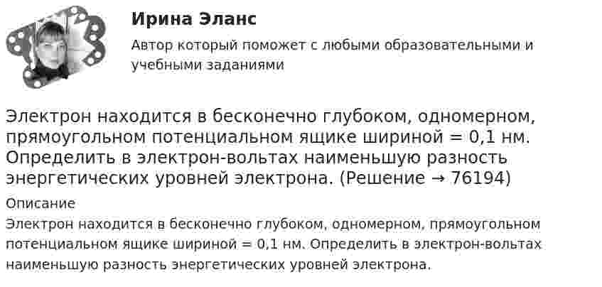      
            Описание
            Электрон находится в бесконечно глубоком, одномерном, прямоугольном потенциальном ящике шириной = 0,1 нм. Определить в электрон-вольтах наименьшую разность энергетических уровней электрона.   
            
            
            Электрон (масса электрона 9,1·10-31 кг, а заряд -1,6·10-19 Кл), пролетевший ускоряющую разность потенциалов 200 В в однородном электрическом поле, приобретёт скоростьЭлектрон находится в бесконечно глубоком, одномерном, прямоугольном потенциальном ящике шириной  = 0,1 нм. Определить в электрон-вольтах наименьшую разность энергетических уровней электрона.Электрон находится в бесконечно глубоком, одномерном, прямоугольном потенциальном ящике шириной l = 0,1 нм. Определить в электрон-вольтах наименьшую разность энергетических уровней электрона.Электрон находится в бесконечно глубоком, одномерном, прямоугольном потенциальном ящике шириной l = 0,1 нм. Определить в электрон-вольтах наименьшую разность энергетических уровней электрона.Электрон находится в бесконечно глубоком, одномерном, прямоугольном потенциальном ящике шириной l. В каких точках в интервале 0Электрон находится в бесконечно глубоком, одномерном, прямоугольном потенциальном ящике шириной l. В каких точках в интервале 0 < х < l плотности вероятности нахождения электрона на втором и третьем энергетических уровнях одинаковы?Электрон находится в одномерной прямоугольной потенциальной яме с бесконечно высокими стенками и шириной a = 1 нм в стационарном состоянии с энергией E. Определить вероятность нахождения электрона внутри интервала x1 ≤ x ≤ x2.Электрон летит от одной пластины плоского конденсатора до другой. Разность потенциалов между пластинами 3·103 В, расстояние между пластинами 5 мм. Найти силу, действующую на электрон, скоростьЭлектрон летит от одной пластины плоского конденсатора до другой. Разность потенциалов между пластинами 3 кВ, расстояние между пластинами 5 мм. Найти:Электрон летит от одной пластины плоского конденсатора до другой. Разность потенциалов между пластинами 3 кВ. С какой скоростью электрон приходит ко второй пластине?Электрон летит от одной пластины плоского конденсатора до другой. Разность потенциалов между пластинами U = 3 кВ, расстояние d = 5 мм. Найти скорость электрона, с которой он приходит ко второй пластине,Электрон летит от одной пластины плоского конденсатора до другой. Разность потенциалов между пластинами U = 3 кВ, расстояние между пластинами d = 5 мм, диэлектрическая проницаемость среды равна единицеЭлектрон летит от точки А к точке Б, разность потенциалов между которыми U = 10 В. Какую скорость приобретёт электрон в точке Б, если в точке А его скорость была u0 = 106 м/с?Электрон летит со скоростью v = 0,8 с, где с = 3∙108 м/с – скорость света в вакууме. Определить кинетическую энергию электрона. Во сколько раз его релятивистская масса больше массы покоя? Масса покоя электрона равна 9,1∙10-31 кг.