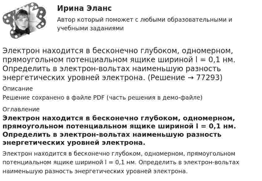     
            Описание
            Решение сохранено в файле PDF (часть решения в демо-файле) 
            Оглавление
            Электрон находится в бесконечно глубоком, одномерном, прямоугольном потенциальном ящике шириной l = 0,1 нм. Определить в электрон-вольтах наименьшую разность энергетических уровней электрона.  
            
            
            Электрон находится в бесконечно глубоком, одномерном, прямоугольном потенциальном ящике шириной  = 0,1 нм. Определить в электрон-вольтах наименьшую разность энергетических уровней электрона.Электрон находится в бесконечно глубоком, одномерном, прямоугольном потенциальном ящике шириной l = 0,1 нм. Определить в электрон-вольтах наименьшую разность энергетических уровней электрона.Электрон находится в бесконечно глубоком, одномерном, прямоугольном потенциальном ящике шириной l = 0,1 нм. Определить в электрон-вольтах наименьшую разность энергетических уровней электрона.Электрон находится в бесконечно глубоком, одномерном, прямоугольном потенциальном ящике шириной l. В каких точках в интервале 0Электрон находится в бесконечно глубоком, одномерном, прямоугольном потенциальном ящике шириной l. В каких точках в интервале 0 < х < l плотности вероятности нахождения электрона на втором и третьем энергетических уровнях одинаковы?Электрон находится в одномерной прямоугольной потенциальной яме с бесконечно высокими стенками и шириной a = 1 нм в стационарном состоянии с энергией E. Определить вероятность нахождения электрона внутри интервала x1 ≤ x ≤ x2.Электрон находится в одномерной прямоугольной потенциальной яме с бесконечно  высокими стенками. Ширина ямы равна l. Оценить с помощью соотношения неопределенностей силу давления электрона на стенки этой ямы при минимально возможной его энергииЭлектрон летит от одной пластины плоского конденсатора до другой. Разность потенциалов между пластинами 3 кВ, расстояние между пластинами 5 мм. Найти:Электрон летит от одной пластины плоского конденсатора до другой. Разность потенциалов между пластинами 3 кВ. С какой скоростью электрон приходит ко второй пластине?Электрон летит от одной пластины плоского конденсатора до другой. Разность потенциалов между пластинами U = 3 кВ, расстояние d = 5 мм. Найти скорость электрона, с которой он приходит ко второй пластине,Электрон летит от одной пластины плоского конденсатора до другой. Разность потенциалов между пластинами U = 3 кВ, расстояние между пластинами d = 5 мм, диэлектрическая проницаемость среды равна единицеЭлектрон летит от точки А к точке Б, разность потенциалов между которыми U = 10 В. Какую скорость приобретёт электрон в точке Б, если в точке А его скорость была u0 = 106 м/с?Электрон летит со скоростью v = 0,8 с, где с = 3∙108 м/с – скорость света в вакууме. Определить кинетическую энергию электрона. Во сколько раз его релятивистская масса больше массы покоя? Масса покоя электрона равна 9,1∙10-31 кг.Электрон локализован в области с линейным размером l=1,0 мкм. Среднее значение его кинетической энергии Ек=4,0 эВ. Оценить с помощью соотношения неопределенностей относительную неопределенность v/v скорости электрона