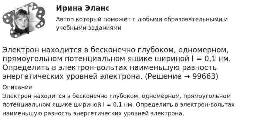      
            Описание
            Электрон находится в бесконечно глубоком, одномерном, прямоугольном потенциальном ящике шириной l = 0,1 нм. Определить в электрон-вольтах наименьшую разность энергетических уровней электрона.   
            
            
            Электрон находится в бесконечно глубоком, одномерном, прямоугольном потенциальном ящике шириной l = 0,1 нм. Определить в электрон-вольтах наименьшую разность энергетических уровней электрона.Электрон находится в бесконечно глубоком, одномерном, прямоугольном потенциальном ящике шириной l = 0,1 нм. Определить в электрон-вольтах наименьшую разность энергетических уровней электрона.Электрон находится в бесконечно глубоком, одномерном, прямоугольном потенциальном ящике шириной l. В каких точках в интервале 0Электрон находится в бесконечно глубоком, одномерном, прямоугольном потенциальном ящике шириной l. В каких точках в интервале 0 < х < l плотности вероятности нахождения электрона на втором и третьем энергетических уровнях одинаковы?Электрон находится в одномерной прямоугольной потенциальной яме с бесконечно высокими стенками и шириной a = 1 нм в стационарном состоянии с энергией E. Определить вероятность нахождения электрона внутри интервала x1 ≤ x ≤ x2.Электрон находится в одномерной прямоугольной потенциальной яме с бесконечно  высокими стенками. Ширина ямы равна l. Оценить с помощью соотношения неопределенностей силу давления электрона на стенки этой ямы при минимально возможной его энергииЭлектрон находится в потенциальном ящике с бесконечно высокими стенками, размеры которого около 1 см. Какую минимальную энергию нужно сообщить электрону для перехода из основного состояния на второй (возбужденный электрон) энергетическийЭлектрон летит от одной пластины плоского конденсатора до другой. Разность потенциалов между пластинами 3 кВ. С какой скоростью электрон приходит ко второй пластине?Электрон летит от одной пластины плоского конденсатора до другой. Разность потенциалов между пластинами U = 3 кВ, расстояние d = 5 мм. Найти скорость электрона, с которой он приходит ко второй пластине,Электрон летит от одной пластины плоского конденсатора до другой. Разность потенциалов между пластинами U = 3 кВ, расстояние между пластинами d = 5 мм, диэлектрическая проницаемость среды равна единицеЭлектрон летит от точки А к точке Б, разность потенциалов между которыми U = 10 В. Какую скорость приобретёт электрон в точке Б, если в точке А его скорость была u0 = 106 м/с?Электрон летит со скоростью v = 0,8 с, где с = 3∙108 м/с – скорость света в вакууме. Определить кинетическую энергию электрона. Во сколько раз его релятивистская масса больше массы покоя? Масса покоя электрона равна 9,1∙10-31 кг.Электрон локализован в области с линейным размером l=1,0 мкм. Среднее значение его кинетической энергии Ек=4,0 эВ. Оценить с помощью соотношения неопределенностей относительную неопределенность v/v скорости электронаЭлектрон (масса электрона 9,1·10-31 кг, а заряд -1,6·10-19 Кл), пролетевший ускоряющую разность потенциалов 200 В в однородном электрическом поле, приобретёт скорость
