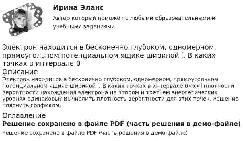    
            Описание
            Электрон находится в бесконечно глубоком, одномерном, прямоугольном потенциальном ящике шириной l. В каких точках в интервале 0<x<l плотности вероятности нахождения электрона на втором и третьем энергетических уровнях одинаковы? Вычислить плотность вероятности для этих точек. Решение пояснить графиком. 
            Оглавление
            Решение сохранено в файле PDF (часть решения в демо-файле)  
            
            
            Электрон находится в бесконечно глубоком, одномерном, прямоугольном потенциальном ящике шириной l = 0,1 нм. Определить в электрон-вольтах наименьшую разность энергетических уровней электрона.Электрон находится в бесконечно глубоком, одномерном, прямоугольном потенциальном ящике шириной l. В каких точках в интервале 0Электрон находится в бесконечно глубоком, одномерном, прямоугольном потенциальном ящике шириной l. В каких точках в интервале 0 < х < l плотности вероятности нахождения электрона на втором и третьем энергетических уровнях одинаковы?Электрон находится в одномерной прямоугольной потенциальной яме с бесконечно высокими стенками и шириной a = 1 нм в стационарном состоянии с энергией E. Определить вероятность нахождения электрона внутри интервала x1 ≤ x ≤ x2.Электрон находится в одномерной прямоугольной потенциальной яме с бесконечно  высокими стенками. Ширина ямы равна l. Оценить с помощью соотношения неопределенностей силу давления электрона на стенки этой ямы при минимально возможной его энергииЭлектрон находится в потенциальном ящике с бесконечно высокими стенками, размеры которого около 1 см. Какую минимальную энергию нужно сообщить электрону для перехода из основного состояния на второй (возбужденный электрон) энергетическийЭлектрон находится в потенциальном ящике шириной 0,2 нм. Определить в электрон-вольтах наименьшую разность энергетических уровней электрона.Электрон летит от одной пластины плоского конденсатора до другой. Разность потенциалов между пластинами U = 3 кВ, расстояние d = 5 мм. Найти скорость электрона, с которой он приходит ко второй пластине,Электрон летит от одной пластины плоского конденсатора до другой. Разность потенциалов между пластинами U = 3 кВ, расстояние между пластинами d = 5 мм, диэлектрическая проницаемость среды равна единицеЭлектрон летит от точки А к точке Б, разность потенциалов между которыми U = 10 В. Какую скорость приобретёт электрон в точке Б, если в точке А его скорость была u0 = 106 м/с?Электрон летит со скоростью v = 0,8 с, где с = 3∙108 м/с – скорость света в вакууме. Определить кинетическую энергию электрона. Во сколько раз его релятивистская масса больше массы покоя? Масса покоя электрона равна 9,1∙10-31 кг.Электрон локализован в области с линейным размером l=1,0 мкм. Среднее значение его кинетической энергии Ек=4,0 эВ. Оценить с помощью соотношения неопределенностей относительную неопределенность v/v скорости электронаЭлектрон (масса электрона 9,1·10-31 кг, а заряд -1,6·10-19 Кл), пролетевший ускоряющую разность потенциалов 200 В в однородном электрическом поле, приобретёт скоростьЭлектрон находится в бесконечно глубоком, одномерном, прямоугольном потенциальном ящике шириной  = 0,1 нм. Определить в электрон-вольтах наименьшую разность энергетических уровней электрона.