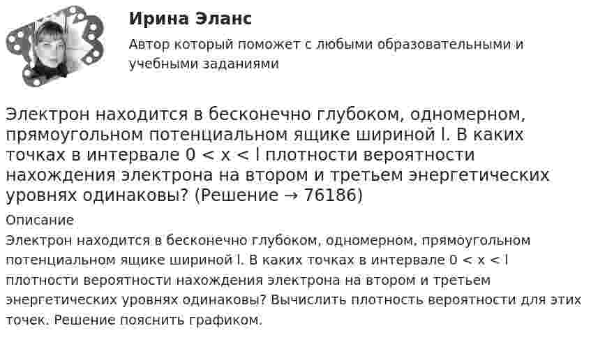      
            Описание
            Электрон находится в бесконечно глубоком, одномерном, прямоугольном потенциальном ящике шириной l. В каких точках в интервале 0 < х < l плотности вероятности нахождения электрона на втором и третьем энергетических уровнях одинаковы? Вычислить плотность вероятности для этих точек. Решение пояснить графиком.   
            
            
            Электрон находится в бесконечно глубоком, одномерном, прямоугольном потенциальном ящике шириной l. В каких точках в интервале 0Электрон находится в бесконечно глубоком, одномерном, прямоугольном потенциальном ящике шириной l. В каких точках в интервале 0 < х < l плотности вероятности нахождения электрона на втором и третьем энергетических уровнях одинаковы?Электрон находится в одномерной прямоугольной потенциальной яме с бесконечно высокими стенками и шириной a = 1 нм в стационарном состоянии с энергией E. Определить вероятность нахождения электрона внутри интервала x1 ≤ x ≤ x2.Электрон находится в одномерной прямоугольной потенциальной яме с бесконечно  высокими стенками. Ширина ямы равна l. Оценить с помощью соотношения неопределенностей силу давления электрона на стенки этой ямы при минимально возможной его энергииЭлектрон находится в потенциальном ящике с бесконечно высокими стенками, размеры которого около 1 см. Какую минимальную энергию нужно сообщить электрону для перехода из основного состояния на второй (возбужденный электрон) энергетическийЭлектрон находится в потенциальном ящике шириной 0,2 нм. Определить в электрон-вольтах наименьшую разность энергетических уровней электрона.Электрон находится в потенциальном ящике шириной l. В каких точках в интервале (0Электрон летит от одной пластины плоского конденсатора до другой. Разность потенциалов между пластинами U = 3 кВ, расстояние между пластинами d = 5 мм, диэлектрическая проницаемость среды равна единицеЭлектрон летит от точки А к точке Б, разность потенциалов между которыми U = 10 В. Какую скорость приобретёт электрон в точке Б, если в точке А его скорость была u0 = 106 м/с?Электрон летит со скоростью v = 0,8 с, где с = 3∙108 м/с – скорость света в вакууме. Определить кинетическую энергию электрона. Во сколько раз его релятивистская масса больше массы покоя? Масса покоя электрона равна 9,1∙10-31 кг.Электрон локализован в области с линейным размером l=1,0 мкм. Среднее значение его кинетической энергии Ек=4,0 эВ. Оценить с помощью соотношения неопределенностей относительную неопределенность v/v скорости электронаЭлектрон (масса электрона 9,1·10-31 кг, а заряд -1,6·10-19 Кл), пролетевший ускоряющую разность потенциалов 200 В в однородном электрическом поле, приобретёт скоростьЭлектрон находится в бесконечно глубоком, одномерном, прямоугольном потенциальном ящике шириной  = 0,1 нм. Определить в электрон-вольтах наименьшую разность энергетических уровней электрона.Электрон находится в бесконечно глубоком, одномерном, прямоугольном потенциальном ящике шириной l = 0,1 нм. Определить в электрон-вольтах наименьшую разность энергетических уровней электрона.