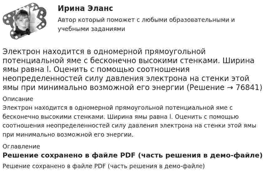     
            Описание
            Электрон находится в одномерной прямоугольной потенциальной яме с бесконечно высокими стенками. Ширина ямы равна l. Оценить с помощью соотношения неопределенностей силу давления электрона на стенки этой ямы при минимально возможной его энергии. 
            Оглавление
            Решение сохранено в файле PDF (часть решения в демо-файле)  
            
            
            Электрон находится в одномерной прямоугольной потенциальной яме с бесконечно высокими стенками и шириной a = 1 нм в стационарном состоянии с энергией E. Определить вероятность нахождения электрона внутри интервала x1 ≤ x ≤ x2.Электрон находится в одномерной прямоугольной потенциальной яме с бесконечно  высокими стенками. Ширина ямы равна l. Оценить с помощью соотношения неопределенностей силу давления электрона на стенки этой ямы при минимально возможной его энергииЭлектрон находится в потенциальном ящике с бесконечно высокими стенками, размеры которого около 1 см. Какую минимальную энергию нужно сообщить электрону для перехода из основного состояния на второй (возбужденный электрон) энергетическийЭлектрон находится в потенциальном ящике шириной 0,2 нм. Определить в электрон-вольтах наименьшую разность энергетических уровней электрона.Электрон находится в потенциальном ящике шириной l. В каких точках в интервале (0Электрон, начальная скорость которого V0 = 1 Мм/с, влетел в однородное электрическое поле с напряжённостью E = 100 В/м так, что начальная скорость электрона противоположна напряжённости поля.Электронная коммерцияЭлектрон летит со скоростью v = 0,8 с, где с = 3∙108 м/с – скорость света в вакууме. Определить кинетическую энергию электрона. Во сколько раз его релятивистская масса больше массы покоя? Масса покоя электрона равна 9,1∙10-31 кг.Электрон локализован в области с линейным размером l=1,0 мкм. Среднее значение его кинетической энергии Ек=4,0 эВ. Оценить с помощью соотношения неопределенностей относительную неопределенность v/v скорости электронаЭлектрон (масса электрона 9,1·10-31 кг, а заряд -1,6·10-19 Кл), пролетевший ускоряющую разность потенциалов 200 В в однородном электрическом поле, приобретёт скоростьЭлектрон находится в бесконечно глубоком, одномерном, прямоугольном потенциальном ящике шириной  = 0,1 нм. Определить в электрон-вольтах наименьшую разность энергетических уровней электрона.Электрон находится в бесконечно глубоком, одномерном, прямоугольном потенциальном ящике шириной l = 0,1 нм. Определить в электрон-вольтах наименьшую разность энергетических уровней электрона.Электрон находится в бесконечно глубоком, одномерном, прямоугольном потенциальном ящике шириной l = 0,1 нм. Определить в электрон-вольтах наименьшую разность энергетических уровней электрона.Электрон находится в бесконечно глубоком, одномерном, прямоугольном потенциальном ящике шириной l. В каких точках в интервале 0