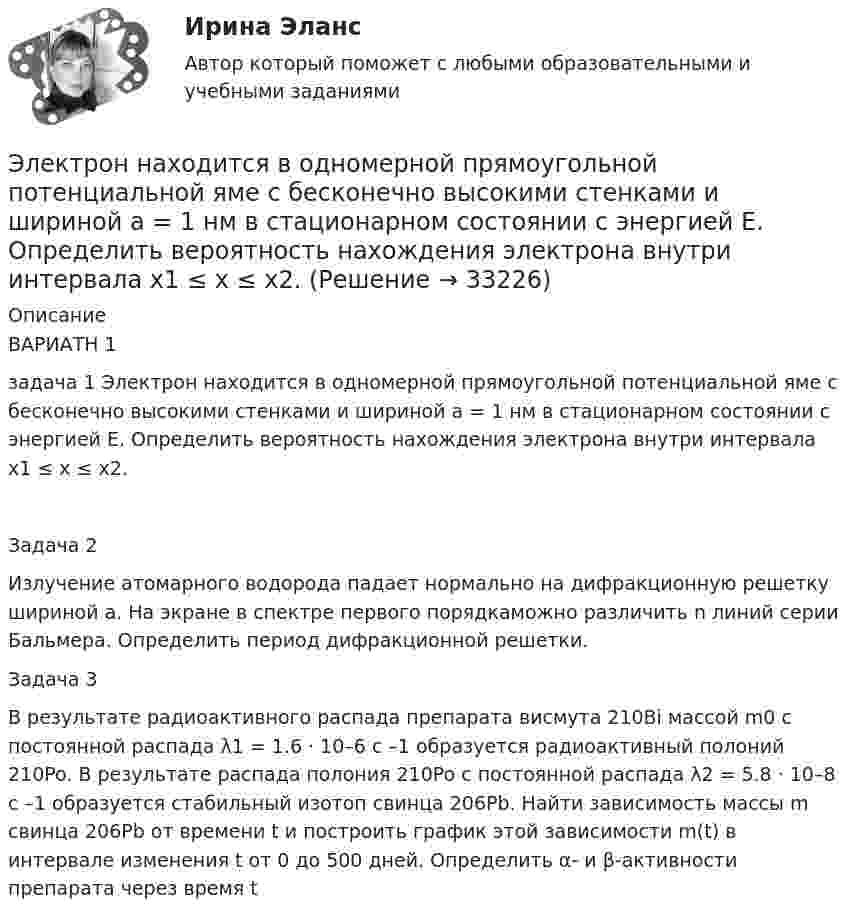     
          Описание
          ВАРИАТН 1 задача 1 Электрон находится в одномерной прямоугольной потенциальной яме с бесконечно высокими стенками и шириной a = 1 нм в стационарном состоянии с энергией E. Определить вероятность нахождения электрона внутри интервала x1 ≤ x ≤ x2.Задача 2 Излучение атомарного водорода падает нормально на дифракционную решетку шириной a. На экране в спектре первого порядкаможно различить n линий серии Бальмера. Определить период дифракционной решетки.Задача 3 В результате радиоактивного распада препарата висмута 210Bi массой m0 с постоянной распада λ1 = 1.6 · 10–6 с –1 образуется радиоактивный полоний 210Po. В результате распада полония 210Po с постоянной распада λ2 = 5.8 · 10–8 с –1 образуется стабильный изотоп свинца 206Pb. Найти зависимость массы m свинца 206Pb от времени t и построить график этой зависимости m(t) в интервале изменения t от 0 до 500 дней. Определить α- и β-активности препарата через время t  
            
            
            Электрон находится в бесконечно глубоком, одномерном, прямоугольном потенциальном ящике шириной l. В каких точках в интервале 0 < х < l плотности вероятности нахождения электрона на втором и третьем энергетических уровнях одинаковы?Электрон находится в одномерной прямоугольной потенциальной яме с бесконечно высокими стенками и шириной a = 1 нм в стационарном состоянии с энергией E. Определить вероятность нахождения электрона внутри интервала x1 ≤ x ≤ x2.Электрон находится в одномерной прямоугольной потенциальной яме с бесконечно  высокими стенками. Ширина ямы равна l. Оценить с помощью соотношения неопределенностей силу давления электрона на стенки этой ямы при минимально возможной его энергииЭлектрон находится в потенциальном ящике с бесконечно высокими стенками, размеры которого около 1 см. Какую минимальную энергию нужно сообщить электрону для перехода из основного состояния на второй (возбужденный электрон) энергетическийЭлектрон находится в потенциальном ящике шириной 0,2 нм. Определить в электрон-вольтах наименьшую разность энергетических уровней электрона.Электрон находится в потенциальном ящике шириной l. В каких точках в интервале (0Электрон, начальная скорость которого V0 = 1 Мм/с, влетел в однородное электрическое поле с напряжённостью E = 100 В/м так, что начальная скорость электрона противоположна напряжённости поля.Электрон летит от точки А к точке Б, разность потенциалов между которыми U = 10 В. Какую скорость приобретёт электрон в точке Б, если в точке А его скорость была u0 = 106 м/с?Электрон летит со скоростью v = 0,8 с, где с = 3∙108 м/с – скорость света в вакууме. Определить кинетическую энергию электрона. Во сколько раз его релятивистская масса больше массы покоя? Масса покоя электрона равна 9,1∙10-31 кг.Электрон локализован в области с линейным размером l=1,0 мкм. Среднее значение его кинетической энергии Ек=4,0 эВ. Оценить с помощью соотношения неопределенностей относительную неопределенность v/v скорости электронаЭлектрон (масса электрона 9,1·10-31 кг, а заряд -1,6·10-19 Кл), пролетевший ускоряющую разность потенциалов 200 В в однородном электрическом поле, приобретёт скоростьЭлектрон находится в бесконечно глубоком, одномерном, прямоугольном потенциальном ящике шириной  = 0,1 нм. Определить в электрон-вольтах наименьшую разность энергетических уровней электрона.Электрон находится в бесконечно глубоком, одномерном, прямоугольном потенциальном ящике шириной l = 0,1 нм. Определить в электрон-вольтах наименьшую разность энергетических уровней электрона.Электрон находится в бесконечно глубоком, одномерном, прямоугольном потенциальном ящике шириной l = 0,1 нм. Определить в электрон-вольтах наименьшую разность энергетических уровней электрона.