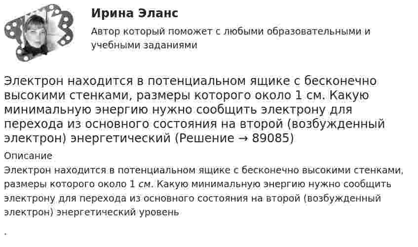      
            Описание
            Электрон находится в потенциальном ящике с бесконечно высокими стенками, размеры которого около 1 см. Какую минимальную энергию нужно сообщить электрону для перехода из основного состояния на второй (возбужденный электрон) энергетический уровень .   
            
            
            Электрон находится в одномерной прямоугольной потенциальной яме с бесконечно  высокими стенками. Ширина ямы равна l. Оценить с помощью соотношения неопределенностей силу давления электрона на стенки этой ямы при минимально возможной его энергииЭлектрон находится в потенциальном ящике с бесконечно высокими стенками, размеры которого около 1 см. Какую минимальную энергию нужно сообщить электрону для перехода из основного состояния на второй (возбужденный электрон) энергетическийЭлектрон находится в потенциальном ящике шириной 0,2 нм. Определить в электрон-вольтах наименьшую разность энергетических уровней электрона.Электрон находится в потенциальном ящике шириной l. В каких точках в интервале (0Электрон, начальная скорость которого V0 = 1 Мм/с, влетел в однородное электрическое поле с напряжённостью E = 100 В/м так, что начальная скорость электрона противоположна напряжённости поля.Электронная коммерцияЭлектронная коммерция / 49 вопросовЭлектрон локализован в области с линейным размером l=1,0 мкм. Среднее значение его кинетической энергии Ек=4,0 эВ. Оценить с помощью соотношения неопределенностей относительную неопределенность v/v скорости электронаЭлектрон (масса электрона 9,1·10-31 кг, а заряд -1,6·10-19 Кл), пролетевший ускоряющую разность потенциалов 200 В в однородном электрическом поле, приобретёт скоростьЭлектрон находится в бесконечно глубоком, одномерном, прямоугольном потенциальном ящике шириной  = 0,1 нм. Определить в электрон-вольтах наименьшую разность энергетических уровней электрона.Электрон находится в бесконечно глубоком, одномерном, прямоугольном потенциальном ящике шириной l = 0,1 нм. Определить в электрон-вольтах наименьшую разность энергетических уровней электрона.Электрон находится в бесконечно глубоком, одномерном, прямоугольном потенциальном ящике шириной l = 0,1 нм. Определить в электрон-вольтах наименьшую разность энергетических уровней электрона.Электрон находится в бесконечно глубоком, одномерном, прямоугольном потенциальном ящике шириной l. В каких точках в интервале 0Электрон находится в бесконечно глубоком, одномерном, прямоугольном потенциальном ящике шириной l. В каких точках в интервале 0 < х < l плотности вероятности нахождения электрона на втором и третьем энергетических уровнях одинаковы?