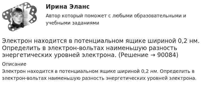      
            Описание
            Электрон находится в потенциальном ящике шириной 0,2 нм. Определить в электрон-вольтах наименьшую разность энергетических уровней электрона.   
            
            
            Электрон находится в потенциальном ящике с бесконечно высокими стенками, размеры которого около 1 см. Какую минимальную энергию нужно сообщить электрону для перехода из основного состояния на второй (возбужденный электрон) энергетическийЭлектрон находится в потенциальном ящике шириной 0,2 нм. Определить в электрон-вольтах наименьшую разность энергетических уровней электрона.Электрон находится в потенциальном ящике шириной l. В каких точках в интервале (0Электрон, начальная скорость которого V0 = 1 Мм/с, влетел в однородное электрическое поле с напряжённостью E = 100 В/м так, что начальная скорость электрона противоположна напряжённости поля.Электронная коммерцияЭлектронная коммерция / 49 вопросов💯 Электронная коммерция. (все ответы на тест Синергия / МТИ / МосАП, ноябрь 2022)Электрон (масса электрона 9,1·10-31 кг, а заряд -1,6·10-19 Кл), пролетевший ускоряющую разность потенциалов 200 В в однородном электрическом поле, приобретёт скоростьЭлектрон находится в бесконечно глубоком, одномерном, прямоугольном потенциальном ящике шириной  = 0,1 нм. Определить в электрон-вольтах наименьшую разность энергетических уровней электрона.Электрон находится в бесконечно глубоком, одномерном, прямоугольном потенциальном ящике шириной l = 0,1 нм. Определить в электрон-вольтах наименьшую разность энергетических уровней электрона.Электрон находится в бесконечно глубоком, одномерном, прямоугольном потенциальном ящике шириной l = 0,1 нм. Определить в электрон-вольтах наименьшую разность энергетических уровней электрона.Электрон находится в бесконечно глубоком, одномерном, прямоугольном потенциальном ящике шириной l. В каких точках в интервале 0Электрон находится в бесконечно глубоком, одномерном, прямоугольном потенциальном ящике шириной l. В каких точках в интервале 0 < х < l плотности вероятности нахождения электрона на втором и третьем энергетических уровнях одинаковы?Электрон находится в одномерной прямоугольной потенциальной яме с бесконечно высокими стенками и шириной a = 1 нм в стационарном состоянии с энергией E. Определить вероятность нахождения электрона внутри интервала x1 ≤ x ≤ x2.