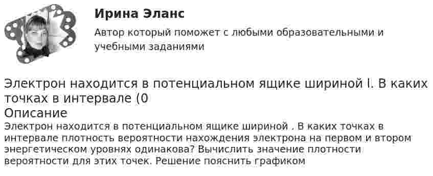      
            Описание
            Электрон находится в потенциальном ящике шириной . В каких точках в интервале  плотность вероятности нахождения электрона на первом и втором энергетическом уровнях одинакова? Вычислить значение плотности вероятности для этих точек. Решение пояснить графиком   
            
            
            Электрон находится в потенциальном ящике шириной 0,2 нм. Определить в электрон-вольтах наименьшую разность энергетических уровней электрона.Электрон находится в потенциальном ящике шириной l. В каких точках в интервале (0Электрон, начальная скорость которого V0 = 1 Мм/с, влетел в однородное электрическое поле с напряжённостью E = 100 В/м так, что начальная скорость электрона противоположна напряжённости поля.Электронная коммерцияЭлектронная коммерция / 49 вопросов💯 Электронная коммерция. (все ответы на тест Синергия / МТИ / МосАП, ноябрь 2022)💯 Электронная коммерция. (ответы на тест Синергия / МОИ / МТИ / МосАП, ноябрь 2023)Электрон находится в бесконечно глубоком, одномерном, прямоугольном потенциальном ящике шириной  = 0,1 нм. Определить в электрон-вольтах наименьшую разность энергетических уровней электрона.Электрон находится в бесконечно глубоком, одномерном, прямоугольном потенциальном ящике шириной l = 0,1 нм. Определить в электрон-вольтах наименьшую разность энергетических уровней электрона.Электрон находится в бесконечно глубоком, одномерном, прямоугольном потенциальном ящике шириной l = 0,1 нм. Определить в электрон-вольтах наименьшую разность энергетических уровней электрона.Электрон находится в бесконечно глубоком, одномерном, прямоугольном потенциальном ящике шириной l. В каких точках в интервале 0Электрон находится в бесконечно глубоком, одномерном, прямоугольном потенциальном ящике шириной l. В каких точках в интервале 0 < х < l плотности вероятности нахождения электрона на втором и третьем энергетических уровнях одинаковы?Электрон находится в одномерной прямоугольной потенциальной яме с бесконечно высокими стенками и шириной a = 1 нм в стационарном состоянии с энергией E. Определить вероятность нахождения электрона внутри интервала x1 ≤ x ≤ x2.Электрон находится в одномерной прямоугольной потенциальной яме с бесконечно  высокими стенками. Ширина ямы равна l. Оценить с помощью соотношения неопределенностей силу давления электрона на стенки этой ямы при минимально возможной его энергии