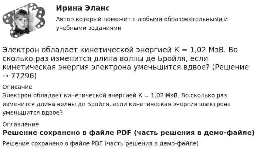     
            Описание
            Электрон обладает кинетической энергией К = 1,02 МэВ. Во сколько раз изменится длина волны де Бройля, если кинетическая энергия электрона уменьшится вдвое? 
            Оглавление
            Решение сохранено в файле PDF (часть решения в демо-файле)  
            
            
            Электрон, обладавший электрической энергией Wк = 10 эВ, влетел в однородное электрическое поле в направлении силовых линий поля. Какой скоростью будет обладать электрон, пройдя в этом поле разность потенциалов U = 8 В?Электрон обладает кинетической энергией К = 1,02 МэВ. Во сколько раз изменится длина волны де Бройля, если кинетическая энергия электрона уменьшится вдвое?Электрон обладает кинетической энергией Т = 1,02 МэВ. Во сколько раз изменится длина волны де Бройля, если кинетическая энергия Т электрона уменьшится вдвое?Электрон обладает кинетической энергией Т = 1,02 МэВ. Определить во сколько раз изменится длина волны де Бройля, если кинетическая энергия электрона уменьшится вдвое. Электрон, обладающий кинетической энергией 5 эВ, влетел в однородное электрическое поле в направлении силовых линий поля. Какой скоростью будет обладать электрон, пройдя в этом поле разность потенциалов 2 В?Электрон, обладающий кинетической энергией T = 5 эВ, влетел в однородное электрическое поле в направлении линий напряжённости. Какой скоростью будет обладать электрон, пройдя в этом поле разность потенциаловЭлектрон, обладающий электрической энергией 10 эВ, влетел в однородное электрическое поле в направлении силовых линий поля. Какой скоростью будет обладать электрон, пройдя в этом поле разность потенциалов 12 В?Электронный документооборот в управлении/Документационное обеспечение управления. Синергия. На отлично!💯 Электронный документооборот в управлении_М (ответы на тест Синергия / МТИ / МосАП, декабрь 2022)ЭЛЕКТРОННЫЙ ДОКУМЕНТООБОРОТ В УПРАВЛЕНИИ (СИНЕРГИЯ)Электронный журнал глазами учителя (Индивидуальный учебный проект)Электронный склерометр ОНИКС-2.5 предназначен для определения:Электрон, обладавший кинетической энергией Wк = 20 эВ, влетел в однородное электрическое поле в направлении силовых линий поля. Какой скоростью будет обладать электрон, пройдя в этом поле разность потенциалов U = 16 В?Электрон, обладавший кинетической энергией Т = 10 эВ, влетел в однородное электрическое поле в направлении силовых линий поля. Какой скоростью будет обладать электрон, пройдя в этом поле разность потенциалов U = 8 В?