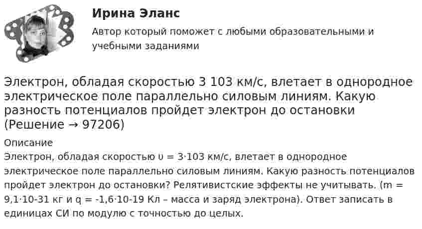      
            Описание
            Электрон, обладая скоростью υ = 3·103 км/с, влетает в однородное электрическое поле параллельно силовым линиям. Какую разность потенциалов пройдет электрон до остановки? Релятивистские эффекты не учитывать. (m = 9,1·10-31 кг и q = -1,6·10-19 Кл – масса и заряд электрона). Ответ записать в единицах СИ по модулю с точностью до целых.   
            
            
            Электрон, обладая скорость 10 Мм/с, влетел в однородное магнитное поле перпендикулярно линиям магнитной индукции. Индукция магнитного поля 0,1 мТл. Определите нормальное и тангенциальное ускорения электрона.Электрон, обладая скоростью  3 103 км/с, влетает в однородное электрическое поле параллельно силовым линиям. Какую разность потенциалов пройдет электрон до остановкиЭлектрон, обладая скоростью V = 10 мм/с, влетел в однородное магнитное поле перпендикулярно линиям магнитной индукции. Индукция магнитного поля B = 0,1 мТл. Определить нормальное и тангенциальное ускорения электрона.Электрон, пройдя в плоском конденсаторе путь 5,3 мм от одной обкладки до другой, разгоняется от 0 до 1 Мм/с. Найти поверхностную плотность заряда на обкладках конденсатора.Электрон, пройдя в плоском конденсаторе путь от одной пластины до другой, приобрёл скорость 105 м/с. Расстояние между пластинами d = 8 мм. Найти:  1) разность потенциалов между пластинами;Электрон, пройдя в плоском конденсаторе путь от одной пластины до другой, приобрел скорость v = 105 м/с. Расстояние между пластинами d = 8 мм. Найти: 1) разность потенциалов U между пластинами; 2) поверхностную плотность зарядаЭлектрон, пройдя в плоском конденсаторе путь от одной пластины до другой, приобрёл скорость V = 105 м/с. Расстояние между пластинами d = 8 мм. Найти:  1) разность потенциалов между пластинами;Электрон, обладавший электрической энергией T = 10 эВ, влетел в однородное электрическое поле в направлении силовых линий поля. Какой скоростью будет обладать электрон, пройдя в этом поле разность потенциалов U = 8 В?Электрон, обладавший электрической энергией Wк = 10 эВ, влетел в однородное электрическое поле в направлении силовых линий поля. Какой скоростью будет обладать электрон, пройдя в этом поле разность потенциалов U = 8 В?Электрон обладает кинетической энергией К = 1,02 МэВ. Во сколько раз изменится длина волны де Бройля, если кинетическая энергия электрона уменьшится вдвое?Электрон обладает кинетической энергией Т = 1,02 МэВ. Во сколько раз изменится длина волны де Бройля, если кинетическая энергия Т электрона уменьшится вдвое?Электрон обладает кинетической энергией Т = 1,02 МэВ. Определить во сколько раз изменится длина волны де Бройля, если кинетическая энергия электрона уменьшится вдвое. Электрон, обладающий кинетической энергией 5 эВ, влетел в однородное электрическое поле в направлении силовых линий поля. Какой скоростью будет обладать электрон, пройдя в этом поле разность потенциалов 2 В?Электрон, обладающий кинетической энергией T = 5 эВ, влетел в однородное электрическое поле в направлении линий напряжённости. Какой скоростью будет обладать электрон, пройдя в этом поле разность потенциалов