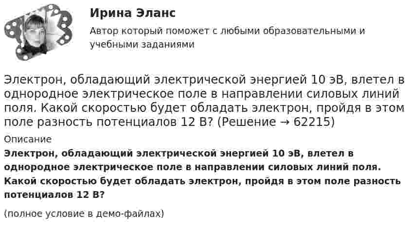     
            Описание
            Электрон, обладающий электрической энергией 10 эВ, влетел в однородное электрическое поле в направлении силовых линий поля. Какой скоростью будет обладать электрон, пройдя в этом поле разность потенциалов 12 В?(полное условие в демо-файлах)   
            
            
            Электрон, обладающий кинетической энергией T = 5 эВ, влетел в однородное электрическое поле в направлении линий напряжённости. Какой скоростью будет обладать электрон, пройдя в этом поле разность потенциаловЭлектрон, обладающий электрической энергией 10 эВ, влетел в однородное электрическое поле в направлении силовых линий поля. Какой скоростью будет обладать электрон, пройдя в этом поле разность потенциалов 12 В?Электрон, обладая скорость 10 Мм/с, влетел в однородное магнитное поле перпендикулярно линиям магнитной индукции. Индукция магнитного поля 0,1 мТл. Определите нормальное и тангенциальное ускорения электрона.Электрон, обладая скоростью  3 103 км/с, влетает в однородное электрическое поле параллельно силовым линиям. Какую разность потенциалов пройдет электрон до остановкиЭлектрон, обладая скоростью V = 10 мм/с, влетел в однородное магнитное поле перпендикулярно линиям магнитной индукции. Индукция магнитного поля B = 0,1 мТл. Определить нормальное и тангенциальное ускорения электрона.Электрон, пройдя в плоском конденсаторе путь 5,3 мм от одной обкладки до другой, разгоняется от 0 до 1 Мм/с. Найти поверхностную плотность заряда на обкладках конденсатора.Электрон, пройдя в плоском конденсаторе путь от одной пластины до другой, приобрёл скорость 105 м/с. Расстояние между пластинами d = 8 мм. Найти:  1) разность потенциалов между пластинами;Электрон, обладавший кинетической энергией Wк = 20 эВ, влетел в однородное электрическое поле в направлении силовых линий поля. Какой скоростью будет обладать электрон, пройдя в этом поле разность потенциалов U = 16 В?Электрон, обладавший кинетической энергией Т = 10 эВ, влетел в однородное электрическое поле в направлении силовых линий поля. Какой скоростью будет обладать электрон, пройдя в этом поле разность потенциалов U = 8 В?Электрон, обладавший электрической энергией T = 10 эВ, влетел в однородное электрическое поле в направлении силовых линий поля. Какой скоростью будет обладать электрон, пройдя в этом поле разность потенциалов U = 8 В?Электрон, обладавший электрической энергией Wк = 10 эВ, влетел в однородное электрическое поле в направлении силовых линий поля. Какой скоростью будет обладать электрон, пройдя в этом поле разность потенциалов U = 8 В?Электрон обладает кинетической энергией К = 1,02 МэВ. Во сколько раз изменится длина волны де Бройля, если кинетическая энергия электрона уменьшится вдвое?Электрон обладает кинетической энергией Т = 1,02 МэВ. Во сколько раз изменится длина волны де Бройля, если кинетическая энергия Т электрона уменьшится вдвое?Электрон обладает кинетической энергией Т = 1,02 МэВ. Определить во сколько раз изменится длина волны де Бройля, если кинетическая энергия электрона уменьшится вдвое. 