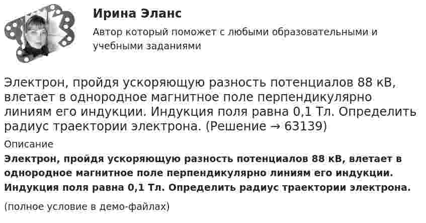     
            Описание
            Электрон, пройдя ускоряющую разность потенциалов 88 кВ, влетает в однородное магнитное поле перпендикулярно линиям его индукции. Индукция поля равна 0,1 Тл. Определить радиус траектории электрона.(полное условие в демо-файлах)   
            
            
            Электрон, пройдя в плоском конденсаторе путь от одной пластины до другой, приобретает скорость V. Расстояние между пластинами s. Найдите поверхностную плотность заряда на пластинах.Электрон, пройдя ускоряющую разность потенциалов 88 кВ, влетает в однородное магнитное поле перпендикулярно линиям его индукции. Индукция поля равна 0,1 Тл. Определить радиус траектории электрона.Электрон, пройдя ускоряющую разность потенциалов U = 1,2 кВ, попал в скрещенные под прямым углом однородные магнитное и электрическое поля. Движение электрона в электромагнитном поле прямолинейно. Определить напряженность Е электрическогоЭлектрон, пройдя ускоряющую разность потенциалов U = 1 кВ, влетел в однородное магнитное поле под углом 30°. Определить индукцию магнитного поля, если оно действует на электрон с силой 3·10-18 Н.Электрон, пройдя ускоряющую разность  потенциалов U = 1 кВ, влетел в однородное магнитное поле с индукцией B = 2 мТл под углом a = 45°. Определить силу, действующую на электрон.Электрон, пройдя ускоряющую разность потенциалов U = 1 кВ в электрическом поле, влетает в однородное магнитное поле перпендикулярно линиям магнитной индукции. Определить смещение траектории электрона Электрон, прошедший разность потенциалов 120 В, влетает в плоский конденсатор посередине между его пластинами. При каком наименьшем напряжении между пластинами конденсатора электрон не вылетит из него?Электрон, обладая скоростью V = 10 мм/с, влетел в однородное магнитное поле перпендикулярно линиям магнитной индукции. Индукция магнитного поля B = 0,1 мТл. Определить нормальное и тангенциальное ускорения электрона.Электрон, пройдя в плоском конденсаторе путь 5,3 мм от одной обкладки до другой, разгоняется от 0 до 1 Мм/с. Найти поверхностную плотность заряда на обкладках конденсатора.Электрон, пройдя в плоском конденсаторе путь от одной пластины до другой, приобрёл скорость 105 м/с. Расстояние между пластинами d = 8 мм. Найти:  1) разность потенциалов между пластинами;Электрон, пройдя в плоском конденсаторе путь от одной пластины до другой, приобрел скорость v = 105 м/с. Расстояние между пластинами d = 8 мм. Найти: 1) разность потенциалов U между пластинами; 2) поверхностную плотность зарядаЭлектрон, пройдя в плоском конденсаторе путь от одной пластины до другой, приобрёл скорость V = 105 м/с. Расстояние между пластинами d = 8 мм. Найти:  1) разность потенциалов между пластинами;Электрон, пройдя в плоском конденсаторе путь от одной пластины до другой, приобрел скорость v = 105 м/с. Расстояние между пластинами d = 8 мм. Определить а) разность потенциалов U между пластинами; б) поверхностную плотность заряда на пластинах.Электрон, пройдя в плоском конденсаторе путь от одной пластины до другой, приобрёл скорость V = 105 м/с. Расстояние между пластинами равно d = 8 мм. Найти:  1) разность потенциалов U между пластинами;