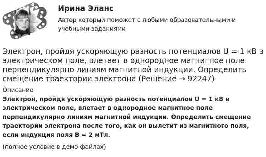     
            Описание
            Электрон, пройдя ускоряющую разность потенциалов U = 1 кВ в электрическом поле, влетает в однородное магнитное поле перпендикулярно линиям магнитной индукции. Определить смещение траектории электрона после того, как он вылетит из магнитного поля, если индукция поля B = 2 мТл.(полное условие в демо-файлах)   
            
            
            Электрон, пройдя ускоряющую разность  потенциалов U = 1 кВ, влетел в однородное магнитное поле с индукцией B = 2 мТл под углом a = 45°. Определить силу, действующую на электрон.Электрон, пройдя ускоряющую разность потенциалов U = 1 кВ в электрическом поле, влетает в однородное магнитное поле перпендикулярно линиям магнитной индукции. Определить смещение траектории электрона Электрон, прошедший разность потенциалов 120 В, влетает в плоский конденсатор посередине между его пластинами. При каком наименьшем напряжении между пластинами конденсатора электрон не вылетит из него?Электрон прошёл ускоряющую разность потенциалов U = 800 В и, влетев в однородное магнитное поле B = 47 мТл, стал двигаться по винтовой линии с шагом h = 6 мм. Определить радиус R винтовой линии.Электрон прошел ускоряющую разность потенциалов U = 800 В и, влетев в однородное магнитное поле В = 47 мТл, стал двигаться по винтовой линии с шагом h = 6 мм. Определить радиус R винтовой линии.Электрон прошёл ускоряющую разность потенциалов U = 800 В и, влетев в однородное магнитное поле с индукцией B = 47 мТл, стал двигаться по винтовой линии с шагом h = 1 см. Определите радиус R винтовой линии.Электрон прошел ускоряющую разность потенциалов U 800 В и, влетев в однородное магнитное поле с индукцией В 4,7 мТл, стал двигаться по винтовой линии с шагом h 6 см. Определите радиус R винтовой линии, по которой движется электрон в магнитном поле. Электрон, пройдя в плоском конденсаторе путь от одной пластины до другой, приобрёл скорость V = 105 м/с. Расстояние между пластинами d = 8 мм. Найти:  1) разность потенциалов между пластинами;Электрон, пройдя в плоском конденсаторе путь от одной пластины до другой, приобрел скорость v = 105 м/с. Расстояние между пластинами d = 8 мм. Определить а) разность потенциалов U между пластинами; б) поверхностную плотность заряда на пластинах.Электрон, пройдя в плоском конденсаторе путь от одной пластины до другой, приобрёл скорость V = 105 м/с. Расстояние между пластинами равно d = 8 мм. Найти:  1) разность потенциалов U между пластинами;Электрон, пройдя в плоском конденсаторе путь от одной пластины до другой, приобретает скорость 108 см/с. Расстояние между пластинами 5,3 мм. Найти:  1) разность потенциалов Dj между пластинами;Электрон, пройдя в плоском конденсаторе путь от одной пластины до другой, приобретает скорость V. Расстояние между пластинами s. Найдите поверхностную плотность заряда на пластинах.Электрон, пройдя ускоряющую разность потенциалов 88 кВ, влетает в однородное магнитное поле перпендикулярно линиям его индукции. Индукция поля равна 0,1 Тл. Определить радиус траектории электрона.Электрон, пройдя ускоряющую разность потенциалов U = 1,2 кВ, попал в скрещенные под прямым углом однородные магнитное и электрическое поля. Движение электрона в электромагнитном поле прямолинейно. Определить напряженность Е электрического