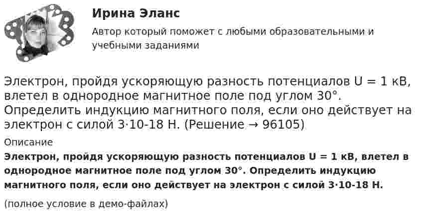     
            Описание
            Электрон, пройдя ускоряющую разность потенциалов U = 1 кВ, влетел в однородное магнитное поле под углом 30°. Определить индукцию магнитного поля, если оно действует на электрон с силой 3·10-18 Н.(полное условие в демо-файлах)   
            
            
            Электрон, пройдя ускоряющую разность потенциалов U = 1,2 кВ, попал в скрещенные под прямым углом однородные магнитное и электрическое поля. Движение электрона в электромагнитном поле прямолинейно. Определить напряженность Е электрическогоЭлектрон, пройдя ускоряющую разность потенциалов U = 1 кВ, влетел в однородное магнитное поле под углом 30°. Определить индукцию магнитного поля, если оно действует на электрон с силой 3·10-18 Н.Электрон, пройдя ускоряющую разность  потенциалов U = 1 кВ, влетел в однородное магнитное поле с индукцией B = 2 мТл под углом a = 45°. Определить силу, действующую на электрон.Электрон, пройдя ускоряющую разность потенциалов U = 1 кВ в электрическом поле, влетает в однородное магнитное поле перпендикулярно линиям магнитной индукции. Определить смещение траектории электрона Электрон, прошедший разность потенциалов 120 В, влетает в плоский конденсатор посередине между его пластинами. При каком наименьшем напряжении между пластинами конденсатора электрон не вылетит из него?Электрон прошёл ускоряющую разность потенциалов U = 800 В и, влетев в однородное магнитное поле B = 47 мТл, стал двигаться по винтовой линии с шагом h = 6 мм. Определить радиус R винтовой линии.Электрон прошел ускоряющую разность потенциалов U = 800 В и, влетев в однородное магнитное поле В = 47 мТл, стал двигаться по винтовой линии с шагом h = 6 мм. Определить радиус R винтовой линии.Электрон, пройдя в плоском конденсаторе путь от одной пластины до другой, приобрёл скорость 105 м/с. Расстояние между пластинами d = 8 мм. Найти:  1) разность потенциалов между пластинами;Электрон, пройдя в плоском конденсаторе путь от одной пластины до другой, приобрел скорость v = 105 м/с. Расстояние между пластинами d = 8 мм. Найти: 1) разность потенциалов U между пластинами; 2) поверхностную плотность зарядаЭлектрон, пройдя в плоском конденсаторе путь от одной пластины до другой, приобрёл скорость V = 105 м/с. Расстояние между пластинами d = 8 мм. Найти:  1) разность потенциалов между пластинами;Электрон, пройдя в плоском конденсаторе путь от одной пластины до другой, приобрел скорость v = 105 м/с. Расстояние между пластинами d = 8 мм. Определить а) разность потенциалов U между пластинами; б) поверхностную плотность заряда на пластинах.Электрон, пройдя в плоском конденсаторе путь от одной пластины до другой, приобрёл скорость V = 105 м/с. Расстояние между пластинами равно d = 8 мм. Найти:  1) разность потенциалов U между пластинами;Электрон, пройдя в плоском конденсаторе путь от одной пластины до другой, приобретает скорость 108 см/с. Расстояние между пластинами 5,3 мм. Найти:  1) разность потенциалов Dj между пластинами;Электрон, пройдя в плоском конденсаторе путь от одной пластины до другой, приобретает скорость V. Расстояние между пластинами s. Найдите поверхностную плотность заряда на пластинах.