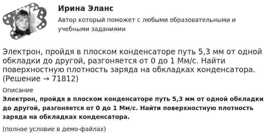     
            Описание
            Электрон, пройдя в плоском конденсаторе путь 5,3 мм от одной обкладки до другой, разгоняется от 0 до 1 Мм/с. Найти поверхностную плотность заряда на обкладках конденсатора.(полное условие в демо-файлах)   
            
            
            Электрон, обладая скоростью V = 10 мм/с, влетел в однородное магнитное поле перпендикулярно линиям магнитной индукции. Индукция магнитного поля B = 0,1 мТл. Определить нормальное и тангенциальное ускорения электрона.Электрон, пройдя в плоском конденсаторе путь 5,3 мм от одной обкладки до другой, разгоняется от 0 до 1 Мм/с. Найти поверхностную плотность заряда на обкладках конденсатора.Электрон, пройдя в плоском конденсаторе путь от одной пластины до другой, приобрёл скорость 105 м/с. Расстояние между пластинами d = 8 мм. Найти:  1) разность потенциалов между пластинами;Электрон, пройдя в плоском конденсаторе путь от одной пластины до другой, приобрел скорость v = 105 м/с. Расстояние между пластинами d = 8 мм. Найти: 1) разность потенциалов U между пластинами; 2) поверхностную плотность зарядаЭлектрон, пройдя в плоском конденсаторе путь от одной пластины до другой, приобрёл скорость V = 105 м/с. Расстояние между пластинами d = 8 мм. Найти:  1) разность потенциалов между пластинами;Электрон, пройдя в плоском конденсаторе путь от одной пластины до другой, приобрел скорость v = 105 м/с. Расстояние между пластинами d = 8 мм. Определить а) разность потенциалов U между пластинами; б) поверхностную плотность заряда на пластинах.Электрон, пройдя в плоском конденсаторе путь от одной пластины до другой, приобрёл скорость V = 105 м/с. Расстояние между пластинами равно d = 8 мм. Найти:  1) разность потенциалов U между пластинами;Электрон обладает кинетической энергией К = 1,02 МэВ. Во сколько раз изменится длина волны де Бройля, если кинетическая энергия электрона уменьшится вдвое?Электрон обладает кинетической энергией Т = 1,02 МэВ. Во сколько раз изменится длина волны де Бройля, если кинетическая энергия Т электрона уменьшится вдвое?Электрон обладает кинетической энергией Т = 1,02 МэВ. Определить во сколько раз изменится длина волны де Бройля, если кинетическая энергия электрона уменьшится вдвое. Электрон, обладающий кинетической энергией 5 эВ, влетел в однородное электрическое поле в направлении силовых линий поля. Какой скоростью будет обладать электрон, пройдя в этом поле разность потенциалов 2 В?Электрон, обладающий кинетической энергией T = 5 эВ, влетел в однородное электрическое поле в направлении линий напряжённости. Какой скоростью будет обладать электрон, пройдя в этом поле разность потенциаловЭлектрон, обладающий электрической энергией 10 эВ, влетел в однородное электрическое поле в направлении силовых линий поля. Какой скоростью будет обладать электрон, пройдя в этом поле разность потенциалов 12 В?Электрон, обладая скорость 10 Мм/с, влетел в однородное магнитное поле перпендикулярно линиям магнитной индукции. Индукция магнитного поля 0,1 мТл. Определите нормальное и тангенциальное ускорения электрона.