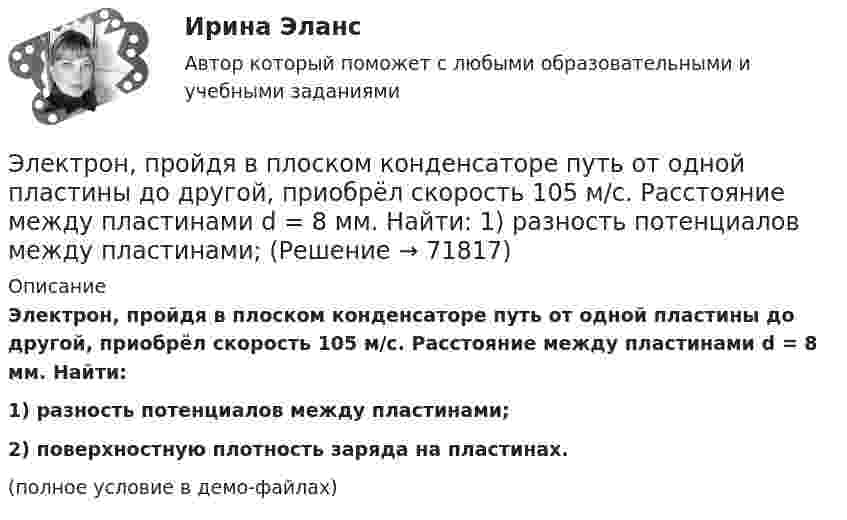     
            Описание
            Электрон, пройдя в плоском конденсаторе путь от одной пластины до другой, приобрёл скорость 105 м/с. Расстояние между пластинами d = 8 мм. Найти:1) разность потенциалов между пластинами;2) поверхностную плотность заряда на пластинах.(полное условие в демо-файлах)   
            
            
            Электрон, пройдя в плоском конденсаторе путь 5,3 мм от одной обкладки до другой, разгоняется от 0 до 1 Мм/с. Найти поверхностную плотность заряда на обкладках конденсатора.Электрон, пройдя в плоском конденсаторе путь от одной пластины до другой, приобрёл скорость 105 м/с. Расстояние между пластинами d = 8 мм. Найти:  1) разность потенциалов между пластинами;Электрон, пройдя в плоском конденсаторе путь от одной пластины до другой, приобрел скорость v = 105 м/с. Расстояние между пластинами d = 8 мм. Найти: 1) разность потенциалов U между пластинами; 2) поверхностную плотность зарядаЭлектрон, пройдя в плоском конденсаторе путь от одной пластины до другой, приобрёл скорость V = 105 м/с. Расстояние между пластинами d = 8 мм. Найти:  1) разность потенциалов между пластинами;Электрон, пройдя в плоском конденсаторе путь от одной пластины до другой, приобрел скорость v = 105 м/с. Расстояние между пластинами d = 8 мм. Определить а) разность потенциалов U между пластинами; б) поверхностную плотность заряда на пластинах.Электрон, пройдя в плоском конденсаторе путь от одной пластины до другой, приобрёл скорость V = 105 м/с. Расстояние между пластинами равно d = 8 мм. Найти:  1) разность потенциалов U между пластинами;Электрон, пройдя в плоском конденсаторе путь от одной пластины до другой, приобретает скорость 108 см/с. Расстояние между пластинами 5,3 мм. Найти:  1) разность потенциалов Dj между пластинами;Электрон обладает кинетической энергией Т = 1,02 МэВ. Во сколько раз изменится длина волны де Бройля, если кинетическая энергия Т электрона уменьшится вдвое?Электрон обладает кинетической энергией Т = 1,02 МэВ. Определить во сколько раз изменится длина волны де Бройля, если кинетическая энергия электрона уменьшится вдвое. Электрон, обладающий кинетической энергией 5 эВ, влетел в однородное электрическое поле в направлении силовых линий поля. Какой скоростью будет обладать электрон, пройдя в этом поле разность потенциалов 2 В?Электрон, обладающий кинетической энергией T = 5 эВ, влетел в однородное электрическое поле в направлении линий напряжённости. Какой скоростью будет обладать электрон, пройдя в этом поле разность потенциаловЭлектрон, обладающий электрической энергией 10 эВ, влетел в однородное электрическое поле в направлении силовых линий поля. Какой скоростью будет обладать электрон, пройдя в этом поле разность потенциалов 12 В?Электрон, обладая скорость 10 Мм/с, влетел в однородное магнитное поле перпендикулярно линиям магнитной индукции. Индукция магнитного поля 0,1 мТл. Определите нормальное и тангенциальное ускорения электрона.Электрон, обладая скоростью  3 103 км/с, влетает в однородное электрическое поле параллельно силовым линиям. Какую разность потенциалов пройдет электрон до остановки