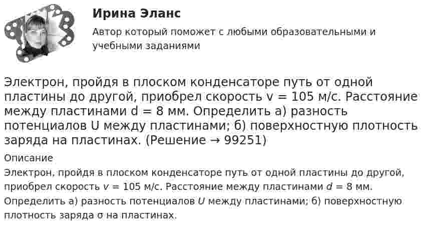      
            Описание
            Электрон, пройдя в плоском конденсаторе путь от одной пластины до другой, приобрел скорость v = 105 м/с. Расстояние между пластинами d = 8 мм. Определить а) разность потенциалов U между пластинами; б) поверхностную плотность заряда σ на пластинах.   
            
            
            Электрон, пройдя в плоском конденсаторе путь от одной пластины до другой, приобрёл скорость V = 105 м/с. Расстояние между пластинами d = 8 мм. Найти:  1) разность потенциалов между пластинами;Электрон, пройдя в плоском конденсаторе путь от одной пластины до другой, приобрел скорость v = 105 м/с. Расстояние между пластинами d = 8 мм. Определить а) разность потенциалов U между пластинами; б) поверхностную плотность заряда на пластинах.Электрон, пройдя в плоском конденсаторе путь от одной пластины до другой, приобрёл скорость V = 105 м/с. Расстояние между пластинами равно d = 8 мм. Найти:  1) разность потенциалов U между пластинами;Электрон, пройдя в плоском конденсаторе путь от одной пластины до другой, приобретает скорость 108 см/с. Расстояние между пластинами 5,3 мм. Найти:  1) разность потенциалов Dj между пластинами;Электрон, пройдя в плоском конденсаторе путь от одной пластины до другой, приобретает скорость V. Расстояние между пластинами s. Найдите поверхностную плотность заряда на пластинах.Электрон, пройдя ускоряющую разность потенциалов 88 кВ, влетает в однородное магнитное поле перпендикулярно линиям его индукции. Индукция поля равна 0,1 Тл. Определить радиус траектории электрона.Электрон, пройдя ускоряющую разность потенциалов U = 1,2 кВ, попал в скрещенные под прямым углом однородные магнитное и электрическое поля. Движение электрона в электромагнитном поле прямолинейно. Определить напряженность Е электрическогоЭлектрон, обладающий кинетической энергией T = 5 эВ, влетел в однородное электрическое поле в направлении линий напряжённости. Какой скоростью будет обладать электрон, пройдя в этом поле разность потенциаловЭлектрон, обладающий электрической энергией 10 эВ, влетел в однородное электрическое поле в направлении силовых линий поля. Какой скоростью будет обладать электрон, пройдя в этом поле разность потенциалов 12 В?Электрон, обладая скорость 10 Мм/с, влетел в однородное магнитное поле перпендикулярно линиям магнитной индукции. Индукция магнитного поля 0,1 мТл. Определите нормальное и тангенциальное ускорения электрона.Электрон, обладая скоростью  3 103 км/с, влетает в однородное электрическое поле параллельно силовым линиям. Какую разность потенциалов пройдет электрон до остановкиЭлектрон, обладая скоростью V = 10 мм/с, влетел в однородное магнитное поле перпендикулярно линиям магнитной индукции. Индукция магнитного поля B = 0,1 мТл. Определить нормальное и тангенциальное ускорения электрона.Электрон, пройдя в плоском конденсаторе путь 5,3 мм от одной обкладки до другой, разгоняется от 0 до 1 Мм/с. Найти поверхностную плотность заряда на обкладках конденсатора.Электрон, пройдя в плоском конденсаторе путь от одной пластины до другой, приобрёл скорость 105 м/с. Расстояние между пластинами d = 8 мм. Найти:  1) разность потенциалов между пластинами;
