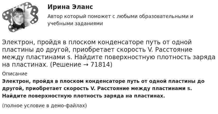     
            Описание
            Электрон, пройдя в плоском конденсаторе путь от одной пластины до другой, приобретает скорость V. Расстояние между пластинами s. Найдите поверхностную плотность заряда на пластинах.(полное условие в демо-файлах)   
            
            
            Электрон, пройдя в плоском конденсаторе путь от одной пластины до другой, приобретает скорость 108 см/с. Расстояние между пластинами 5,3 мм. Найти:  1) разность потенциалов Dj между пластинами;Электрон, пройдя в плоском конденсаторе путь от одной пластины до другой, приобретает скорость V. Расстояние между пластинами s. Найдите поверхностную плотность заряда на пластинах.Электрон, пройдя ускоряющую разность потенциалов 88 кВ, влетает в однородное магнитное поле перпендикулярно линиям его индукции. Индукция поля равна 0,1 Тл. Определить радиус траектории электрона.Электрон, пройдя ускоряющую разность потенциалов U = 1,2 кВ, попал в скрещенные под прямым углом однородные магнитное и электрическое поля. Движение электрона в электромагнитном поле прямолинейно. Определить напряженность Е электрическогоЭлектрон, пройдя ускоряющую разность потенциалов U = 1 кВ, влетел в однородное магнитное поле под углом 30°. Определить индукцию магнитного поля, если оно действует на электрон с силой 3·10-18 Н.Электрон, пройдя ускоряющую разность  потенциалов U = 1 кВ, влетел в однородное магнитное поле с индукцией B = 2 мТл под углом a = 45°. Определить силу, действующую на электрон.Электрон, пройдя ускоряющую разность потенциалов U = 1 кВ в электрическом поле, влетает в однородное магнитное поле перпендикулярно линиям магнитной индукции. Определить смещение траектории электрона Электрон, обладая скоростью  3 103 км/с, влетает в однородное электрическое поле параллельно силовым линиям. Какую разность потенциалов пройдет электрон до остановкиЭлектрон, обладая скоростью V = 10 мм/с, влетел в однородное магнитное поле перпендикулярно линиям магнитной индукции. Индукция магнитного поля B = 0,1 мТл. Определить нормальное и тангенциальное ускорения электрона.Электрон, пройдя в плоском конденсаторе путь 5,3 мм от одной обкладки до другой, разгоняется от 0 до 1 Мм/с. Найти поверхностную плотность заряда на обкладках конденсатора.Электрон, пройдя в плоском конденсаторе путь от одной пластины до другой, приобрёл скорость 105 м/с. Расстояние между пластинами d = 8 мм. Найти:  1) разность потенциалов между пластинами;Электрон, пройдя в плоском конденсаторе путь от одной пластины до другой, приобрел скорость v = 105 м/с. Расстояние между пластинами d = 8 мм. Найти: 1) разность потенциалов U между пластинами; 2) поверхностную плотность зарядаЭлектрон, пройдя в плоском конденсаторе путь от одной пластины до другой, приобрёл скорость V = 105 м/с. Расстояние между пластинами d = 8 мм. Найти:  1) разность потенциалов между пластинами;Электрон, пройдя в плоском конденсаторе путь от одной пластины до другой, приобрел скорость v = 105 м/с. Расстояние между пластинами d = 8 мм. Определить а) разность потенциалов U между пластинами; б) поверхностную плотность заряда на пластинах.