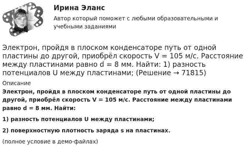     
            Описание
            Электрон, пройдя в плоском конденсаторе путь от одной пластины до другой, приобрёл скорость V = 105 м/с. Расстояние между пластинами равно d = 8 мм. Найти:1) разность потенциалов U между пластинами;2) поверхностную плотность заряда s на пластинах.(полное условие в демо-файлах)   
            
            
            Электрон, пройдя в плоском конденсаторе путь от одной пластины до другой, приобрел скорость v = 105 м/с. Расстояние между пластинами d = 8 мм. Определить а) разность потенциалов U между пластинами; б) поверхностную плотность заряда на пластинах.Электрон, пройдя в плоском конденсаторе путь от одной пластины до другой, приобрёл скорость V = 105 м/с. Расстояние между пластинами равно d = 8 мм. Найти:  1) разность потенциалов U между пластинами;Электрон, пройдя в плоском конденсаторе путь от одной пластины до другой, приобретает скорость 108 см/с. Расстояние между пластинами 5,3 мм. Найти:  1) разность потенциалов Dj между пластинами;Электрон, пройдя в плоском конденсаторе путь от одной пластины до другой, приобретает скорость V. Расстояние между пластинами s. Найдите поверхностную плотность заряда на пластинах.Электрон, пройдя ускоряющую разность потенциалов 88 кВ, влетает в однородное магнитное поле перпендикулярно линиям его индукции. Индукция поля равна 0,1 Тл. Определить радиус траектории электрона.Электрон, пройдя ускоряющую разность потенциалов U = 1,2 кВ, попал в скрещенные под прямым углом однородные магнитное и электрическое поля. Движение электрона в электромагнитном поле прямолинейно. Определить напряженность Е электрическогоЭлектрон, пройдя ускоряющую разность потенциалов U = 1 кВ, влетел в однородное магнитное поле под углом 30°. Определить индукцию магнитного поля, если оно действует на электрон с силой 3·10-18 Н.Электрон, обладающий электрической энергией 10 эВ, влетел в однородное электрическое поле в направлении силовых линий поля. Какой скоростью будет обладать электрон, пройдя в этом поле разность потенциалов 12 В?Электрон, обладая скорость 10 Мм/с, влетел в однородное магнитное поле перпендикулярно линиям магнитной индукции. Индукция магнитного поля 0,1 мТл. Определите нормальное и тангенциальное ускорения электрона.Электрон, обладая скоростью  3 103 км/с, влетает в однородное электрическое поле параллельно силовым линиям. Какую разность потенциалов пройдет электрон до остановкиЭлектрон, обладая скоростью V = 10 мм/с, влетел в однородное магнитное поле перпендикулярно линиям магнитной индукции. Индукция магнитного поля B = 0,1 мТл. Определить нормальное и тангенциальное ускорения электрона.Электрон, пройдя в плоском конденсаторе путь 5,3 мм от одной обкладки до другой, разгоняется от 0 до 1 Мм/с. Найти поверхностную плотность заряда на обкладках конденсатора.Электрон, пройдя в плоском конденсаторе путь от одной пластины до другой, приобрёл скорость 105 м/с. Расстояние между пластинами d = 8 мм. Найти:  1) разность потенциалов между пластинами;Электрон, пройдя в плоском конденсаторе путь от одной пластины до другой, приобрел скорость v = 105 м/с. Расстояние между пластинами d = 8 мм. Найти: 1) разность потенциалов U между пластинами; 2) поверхностную плотность заряда