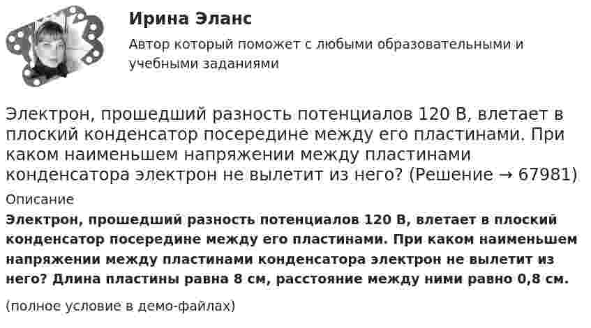     
            Описание
            Электрон, прошедший разность потенциалов 120 В, влетает в плоский конденсатор посередине между его пластинами. При каком наименьшем напряжении между пластинами конденсатора электрон не вылетит из него? Длина пластины равна 8 см, расстояние между ними равно 0,8 см.(полное условие в демо-файлах)   
            
            
            Электрон, пройдя ускоряющую разность потенциалов U = 1 кВ в электрическом поле, влетает в однородное магнитное поле перпендикулярно линиям магнитной индукции. Определить смещение траектории электрона Электрон, прошедший разность потенциалов 120 В, влетает в плоский конденсатор посередине между его пластинами. При каком наименьшем напряжении между пластинами конденсатора электрон не вылетит из него?Электрон прошёл ускоряющую разность потенциалов U = 800 В и, влетев в однородное магнитное поле B = 47 мТл, стал двигаться по винтовой линии с шагом h = 6 мм. Определить радиус R винтовой линии.Электрон прошел ускоряющую разность потенциалов U = 800 В и, влетев в однородное магнитное поле В = 47 мТл, стал двигаться по винтовой линии с шагом h = 6 мм. Определить радиус R винтовой линии.Электрон прошёл ускоряющую разность потенциалов U = 800 В и, влетев в однородное магнитное поле с индукцией B = 47 мТл, стал двигаться по винтовой линии с шагом h = 1 см. Определите радиус R винтовой линии.Электрон прошел ускоряющую разность потенциалов U 800 В и, влетев в однородное магнитное поле с индукцией В 4,7 мТл, стал двигаться по винтовой линии с шагом h 6 см. Определите радиус R винтовой линии, по которой движется электрон в магнитном поле. Электрон с кинетической энергией T = 300 эВ (в бесконечности) движется вдоль силовой линии по направлению к поверхности металлической отрицательно заряженной сферы радиусом R = 15 см. Электрон, пройдя в плоском конденсаторе путь от одной пластины до другой, приобрел скорость v = 105 м/с. Расстояние между пластинами d = 8 мм. Определить а) разность потенциалов U между пластинами; б) поверхностную плотность заряда на пластинах.Электрон, пройдя в плоском конденсаторе путь от одной пластины до другой, приобрёл скорость V = 105 м/с. Расстояние между пластинами равно d = 8 мм. Найти:  1) разность потенциалов U между пластинами;Электрон, пройдя в плоском конденсаторе путь от одной пластины до другой, приобретает скорость 108 см/с. Расстояние между пластинами 5,3 мм. Найти:  1) разность потенциалов Dj между пластинами;Электрон, пройдя в плоском конденсаторе путь от одной пластины до другой, приобретает скорость V. Расстояние между пластинами s. Найдите поверхностную плотность заряда на пластинах.Электрон, пройдя ускоряющую разность потенциалов 88 кВ, влетает в однородное магнитное поле перпендикулярно линиям его индукции. Индукция поля равна 0,1 Тл. Определить радиус траектории электрона.Электрон, пройдя ускоряющую разность потенциалов U = 1,2 кВ, попал в скрещенные под прямым углом однородные магнитное и электрическое поля. Движение электрона в электромагнитном поле прямолинейно. Определить напряженность Е электрическогоЭлектрон, пройдя ускоряющую разность потенциалов U = 1 кВ, влетел в однородное магнитное поле под углом 30°. Определить индукцию магнитного поля, если оно действует на электрон с силой 3·10-18 Н.