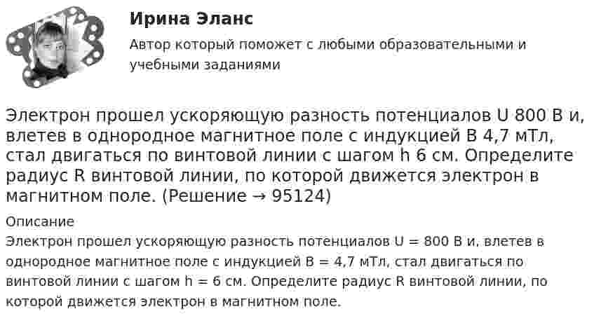      
            Описание
            Электрон прошел ускоряющую разность потенциалов U = 800 В и, влетев в однородное магнитное поле с индукцией В = 4,7 мТл, стал двигаться по винтовой линии с шагом h = 6 см. Определите радиус R винтовой линии, по которой движется электрон в магнитном поле.    
            
            
            Электрон прошёл ускоряющую разность потенциалов U = 800 В и, влетев в однородное магнитное поле с индукцией B = 47 мТл, стал двигаться по винтовой линии с шагом h = 1 см. Определите радиус R винтовой линии.Электрон прошел ускоряющую разность потенциалов U 800 В и, влетев в однородное магнитное поле с индукцией В 4,7 мТл, стал двигаться по винтовой линии с шагом h 6 см. Определите радиус R винтовой линии, по которой движется электрон в магнитном поле. Электрон с кинетической энергией T = 300 эВ (в бесконечности) движется вдоль силовой линии по направлению к поверхности металлической отрицательно заряженной сферы радиусом R = 15 см. Электрон с начальной скоростью 106 м/с влетает в однородное электрическое поле напряженностью 100 В/м перпендикулярно силовым линиям магнитного поля. Через время 10-6 с электрическое поле выключают и включают однородное магнитное поле с индукциейЭлектрон с начальной скоростью V0 = 3∙106 м/с влетает в однородное электрическое поле напряжённостью E = 150 В/м. Вектор начальной скорости перпендикулярен линиям напряжённости электрического поля. Найти:Электрон с начальной скоростью V0 = 3 Мм/с влетел в однородное электрическое поле напряжённостью E = 150 В/м. Вектор начальной скорости перпендикулярен линиям напряжённости электрического поля. Найти:Электрон с некоторой начальной скоростью u0 влетает в плоский конденсатор параллельно пластинам на равном расстоянии от них. К пластинам конденсатора приложена разность потенциалов U = 300 ВЭлектрон, пройдя ускоряющую разность потенциалов 88 кВ, влетает в однородное магнитное поле перпендикулярно линиям его индукции. Индукция поля равна 0,1 Тл. Определить радиус траектории электрона.Электрон, пройдя ускоряющую разность потенциалов U = 1,2 кВ, попал в скрещенные под прямым углом однородные магнитное и электрическое поля. Движение электрона в электромагнитном поле прямолинейно. Определить напряженность Е электрическогоЭлектрон, пройдя ускоряющую разность потенциалов U = 1 кВ, влетел в однородное магнитное поле под углом 30°. Определить индукцию магнитного поля, если оно действует на электрон с силой 3·10-18 Н.Электрон, пройдя ускоряющую разность  потенциалов U = 1 кВ, влетел в однородное магнитное поле с индукцией B = 2 мТл под углом a = 45°. Определить силу, действующую на электрон.Электрон, пройдя ускоряющую разность потенциалов U = 1 кВ в электрическом поле, влетает в однородное магнитное поле перпендикулярно линиям магнитной индукции. Определить смещение траектории электрона Электрон, прошедший разность потенциалов 120 В, влетает в плоский конденсатор посередине между его пластинами. При каком наименьшем напряжении между пластинами конденсатора электрон не вылетит из него?Электрон прошёл ускоряющую разность потенциалов U = 800 В и, влетев в однородное магнитное поле B = 47 мТл, стал двигаться по винтовой линии с шагом h = 6 мм. Определить радиус R винтовой линии.