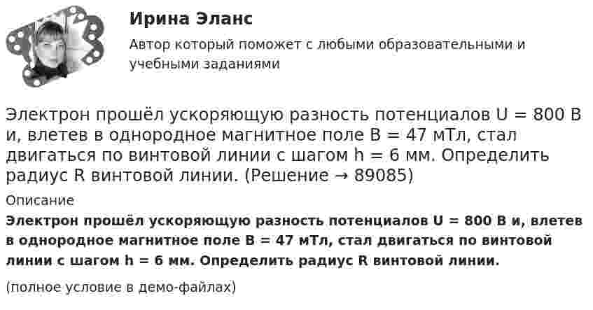     
            Описание
            Электрон прошёл ускоряющую разность потенциалов U = 800 В и, влетев в однородное магнитное поле B = 47 мТл, стал двигаться по винтовой линии с шагом h = 6 мм. Определить радиус R винтовой линии.(полное условие в демо-файлах)   
            
            
            Электрон, прошедший разность потенциалов 120 В, влетает в плоский конденсатор посередине между его пластинами. При каком наименьшем напряжении между пластинами конденсатора электрон не вылетит из него?Электрон прошёл ускоряющую разность потенциалов U = 800 В и, влетев в однородное магнитное поле B = 47 мТл, стал двигаться по винтовой линии с шагом h = 6 мм. Определить радиус R винтовой линии.Электрон прошел ускоряющую разность потенциалов U = 800 В и, влетев в однородное магнитное поле В = 47 мТл, стал двигаться по винтовой линии с шагом h = 6 мм. Определить радиус R винтовой линии.Электрон прошёл ускоряющую разность потенциалов U = 800 В и, влетев в однородное магнитное поле с индукцией B = 47 мТл, стал двигаться по винтовой линии с шагом h = 1 см. Определите радиус R винтовой линии.Электрон прошел ускоряющую разность потенциалов U 800 В и, влетев в однородное магнитное поле с индукцией В 4,7 мТл, стал двигаться по винтовой линии с шагом h 6 см. Определите радиус R винтовой линии, по которой движется электрон в магнитном поле. Электрон с кинетической энергией T = 300 эВ (в бесконечности) движется вдоль силовой линии по направлению к поверхности металлической отрицательно заряженной сферы радиусом R = 15 см. Электрон с начальной скоростью 106 м/с влетает в однородное электрическое поле напряженностью 100 В/м перпендикулярно силовым линиям магнитного поля. Через время 10-6 с электрическое поле выключают и включают однородное магнитное поле с индукциейЭлектрон, пройдя в плоском конденсаторе путь от одной пластины до другой, приобрёл скорость V = 105 м/с. Расстояние между пластинами равно d = 8 мм. Найти:  1) разность потенциалов U между пластинами;Электрон, пройдя в плоском конденсаторе путь от одной пластины до другой, приобретает скорость 108 см/с. Расстояние между пластинами 5,3 мм. Найти:  1) разность потенциалов Dj между пластинами;Электрон, пройдя в плоском конденсаторе путь от одной пластины до другой, приобретает скорость V. Расстояние между пластинами s. Найдите поверхностную плотность заряда на пластинах.Электрон, пройдя ускоряющую разность потенциалов 88 кВ, влетает в однородное магнитное поле перпендикулярно линиям его индукции. Индукция поля равна 0,1 Тл. Определить радиус траектории электрона.Электрон, пройдя ускоряющую разность потенциалов U = 1,2 кВ, попал в скрещенные под прямым углом однородные магнитное и электрическое поля. Движение электрона в электромагнитном поле прямолинейно. Определить напряженность Е электрическогоЭлектрон, пройдя ускоряющую разность потенциалов U = 1 кВ, влетел в однородное магнитное поле под углом 30°. Определить индукцию магнитного поля, если оно действует на электрон с силой 3·10-18 Н.Электрон, пройдя ускоряющую разность  потенциалов U = 1 кВ, влетел в однородное магнитное поле с индукцией B = 2 мТл под углом a = 45°. Определить силу, действующую на электрон.