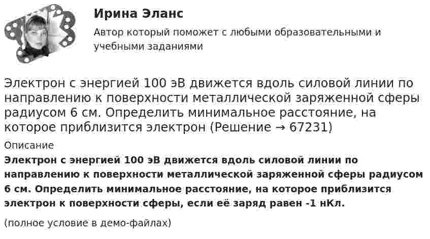     
            Описание
            Электрон с энергией 100 эВ движется вдоль силовой линии по направлению к поверхности металлической заряженной сферы радиусом 6 см. Определить минимальное расстояние, на которое приблизится электрон к поверхности сферы, если её заряд равен -1 нКл.(полное условие в демо-файлах)   
            
            
            Электрон с некоторой начальной скоростью u0 влетает в плоский конденсатор параллельно пластинам на равном расстоянии от них. К пластинам конденсатора приложена разность потенциалов U = 300 ВЭлектрон с энергией 100 эВ движется вдоль силовой линии по направлению к поверхности металлической заряженной сферы радиусом 6 см. Определить минимальное расстояние, на которое приблизится электрон Электрон с энергией 300 эВ движется перпендикулярно линиям индукции однородного магнитного поля напряжённостью 465 А/м. Определить силу Лоренца, скорость и радиус траектории электронаЭлектрон с энергией 400 эВ движется вдоль силовой линии по направлению к поверхности металлической заряженной сферы радиусом 10 см. Определить минимальное расстояние, на которое приблизится электрон к поверхности сферы, Электрон с энергией 400 эВ из бесконечности движется вдоль силовой линии по направлению к поверхности металлической заряженной сферы радикалом R = 10 см. Определить минимальное расстояние a, на которое приблизитсяЭлектрон с энергией T = 400 эВ (в бесконечности) движется вдоль силовой линии по направлению к поверхности металлической заряженной сферы радиусом R = 10 см. Определить минимальное расстояние a, на которое приблизится электрон Электрон с энергией T = 400 эВ (в бесконечности) движется вдоль силовой линии по направлению к поверхности металлической заряженной сферы радиусом R = 10 см. Определить минимальное расстояние d, на которое приблизится электронЭлектрон прошёл ускоряющую разность потенциалов U = 800 В и, влетев в однородное магнитное поле B = 47 мТл, стал двигаться по винтовой линии с шагом h = 6 мм. Определить радиус R винтовой линии.Электрон прошел ускоряющую разность потенциалов U = 800 В и, влетев в однородное магнитное поле В = 47 мТл, стал двигаться по винтовой линии с шагом h = 6 мм. Определить радиус R винтовой линии.Электрон прошёл ускоряющую разность потенциалов U = 800 В и, влетев в однородное магнитное поле с индукцией B = 47 мТл, стал двигаться по винтовой линии с шагом h = 1 см. Определите радиус R винтовой линии.Электрон прошел ускоряющую разность потенциалов U 800 В и, влетев в однородное магнитное поле с индукцией В 4,7 мТл, стал двигаться по винтовой линии с шагом h 6 см. Определите радиус R винтовой линии, по которой движется электрон в магнитном поле. Электрон с кинетической энергией T = 300 эВ (в бесконечности) движется вдоль силовой линии по направлению к поверхности металлической отрицательно заряженной сферы радиусом R = 15 см. Электрон с начальной скоростью 106 м/с влетает в однородное электрическое поле напряженностью 100 В/м перпендикулярно силовым линиям магнитного поля. Через время 10-6 с электрическое поле выключают и включают однородное магнитное поле с индукциейЭлектрон с начальной скоростью V0 = 3∙106 м/с влетает в однородное электрическое поле напряжённостью E = 150 В/м. Вектор начальной скорости перпендикулярен линиям напряжённости электрического поля. Найти: